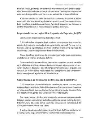Modalidades tributárias e tributos em espécie

biliários. Incide, portanto, em contratos de crédito (inclusive cheque espe-
cial), de câmbio (inclusive utilização de cartão de crédito para compras no
exterior), de seguro (de carro, de casa, de vida etc.) e títulos mobiliários.

   A base de cálculo é o valor da operação. A alíquota é variável, e, assim
como o IPI, não se sujeita à legalidade e à anterioridade. Trata-se de um tri-
buto extrafiscal, regulatório, que tem a função de encarecer ou baratear o
crédito de acordo com as necessidades da política monetária.


Imposto de Importação (II) e Imposto de Exportação (IE)
   São impostos de competência da União Federal.

    O II incide sobre a importação de produtos estrangeiros e tem como hi-
pótese de incidência a entrada deles no território nacional. Por sua vez, o
IE incide sobre a exportação de produtos nacionais e tem como hipótese de
incidência a saída desses produtos do território nacional.

  A base de cálculo geralmente é o preço da importação ou da exportação,
englobando o valor do produto e do frete.

   Tratam-se de tributos extrafiscais, destinados a regular a entrada e a saída
de produtos do território nacional, basicamente com a intenção de preser-
var os resultados desejados para a balança comercial. Logo, as alíquotas são
variadas, de acordo com a necessidade para cada produto. São também tri-
butos não-sujeitos à legalidade e à anterioridade.


Contribuição ao Programa de Integração Social (PIS)
   O PIS é um tributo da modalidade das contribuições sociais, portanto insti-
tuído e cobrado pela União Federal. Destina-se ao financiamento do Programa
de Integração Social, que constitui um fundo para a formação do patrimônio
dos trabalhadores, gerido pela Caixa Econômica Federal (CEF).

    Tem como base de cálculo o faturamento das empresas, compreendendo
todas as receitas operacionais auferidas. A alíquota, para a maioria dos con-
tribuintes, varia de acordo com o regime da tributação: se cumulativo, é de
0,65%; se não-cumulativo, é de 1,65%.

   O regime da não-cumulatividade é semelhante ao do IPI, descontando-se
o valor pago na etapa anterior com o valor devido na etapa seguinte.

                                                                                      85
 