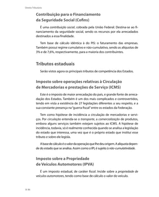 Direito Tributário


           Contribuição para o Financiamento
           da Seguridade Social (Cofins)
              É uma contribuição social, cobrada pela União Federal. Destina-se ao fi-
           nanciamento da seguridade social, sendo os recursos por ela arrecadados
           destinados a essa finalidade.

             Tem base de cálculo idêntica à do PIS: o faturamento das empresas.
           Também possui regime cumulativo e não-cumulativo, sendo as alíquotas de
           3% e de 7,6%, respectivamente, para a maioria dos contribuintes.


           Tributos estaduais
                Serão vistos agora os principais tributos de competência dos Estados.


           Imposto sobre operações relativas à Circulação
           de Mercadorias e prestações de Serviço (ICMS)
              Este é o imposto de maior arrecadação do país, e grande fonte de arreca-
           dação dos Estados. Também é um dos mais complicados e controvertidos,
           tendo em vista a existência de 27 legislações diferentes a seu respeito, e a
           sua constante presença na “guerra fiscal” entre os estados da Federação.

               Tem como hipótese de incidência a circulação de mercadorias e servi-
           ços. Por circulação entenda-se o transporte, a comercialização de produtos,
           embora alguns serviços também estejam sujeitos ao ICMS. A hipótese de
           incidência, todavia, só é realmente conhecida quando se analisa a legislação
           do estado que interessa, uma vez que é o próprio estado que institui esse
           tributo e sobre ele legisla.

              A base de cálculo é o valor da operação que lhe deu origem. A alíquota depen-
           de do estado que se analisa. Assim como o IPI, é sujeito à não-cumulatividade.


           Imposto sobre a Propriedade
           de Veículos Automotores (IPVA)
              É um imposto estadual, de caráter fiscal. Incide sobre a propriedade de
           veículos automotores, tendo como base de cálculo o valor do veículo.



  86
 