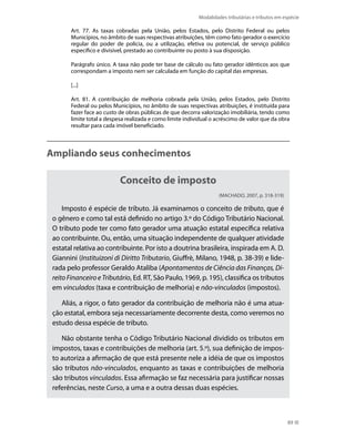 Modalidades tributárias e tributos em espécie

        Art. 77. As taxas cobradas pela União, pelos Estados, pelo Distrito Federal ou pelos
        Municípios, no âmbito de suas respectivas atribuições, têm como fato gerador o exercício
        regular do poder de polícia, ou a utilização, efetiva ou potencial, de serviço público
        específico e divisível, prestado ao contribuinte ou posto à sua disposição.

        Parágrafo único. A taxa não pode ter base de cálculo ou fato gerador idênticos aos que
        correspondam a imposto nem ser calculada em função do capital das empresas.

        [...]

        Art. 81. A contribuição de melhoria cobrada pela União, pelos Estados, pelo Distrito
        Federal ou pelos Municípios, no âmbito de suas respectivas atribuições, é instituída para
        fazer face ao custo de obras públicas de que decorra valorização imobiliária, tendo como
        limite total a despesa realizada e como limite individual o acréscimo de valor que da obra
        resultar para cada imóvel beneficiado.



Ampliando seus conhecimentos

                            Conceito de imposto
                                                                    (MACHADO, 2007, p. 318-319)

     Imposto é espécie de tributo. Já examinamos o conceito de tributo, que é
 o gênero e como tal está definido no artigo 3.º do Código Tributário Nacional.
 O tributo pode ter como fato gerador uma atuação estatal específica relativa
 ao contribuinte. Ou, então, uma situação independente de qualquer atividade
 estatal relativa ao contribuinte. Por isto a doutrina brasileira, inspirada em A. D.
 Giannini (Instituizoni di Diritto Tributario, Giuffrè, Milano, 1948, p. 38-39) e lide-
 rada pelo professor Geraldo Ataliba (Apontamentos de Ciência das Finanças, Di-
 reito Financeiro e Tributário, Ed. RT, São Paulo, 1969, p. 195), classifica os tributos
 em vinculados (taxa e contribuição de melhoria) e não-vinculados (impostos).

    Aliás, a rigor, o fato gerador da contribuição de melhoria não é uma atua-
 ção estatal, embora seja necessariamente decorrente desta, como veremos no
 estudo dessa espécie de tributo.

    Não obstante tenha o Código Tributário Nacional dividido os tributos em
 impostos, taxas e contribuições de melhoria (art. 5.º), sua definição de impos-
 to autoriza a afirmação de que está presente nele a idéia de que os impostos
 são tributos não-vinculados, enquanto as taxas e contribuições de melhoria
 são tributos vinculados. Essa afirmação se faz necessária para justificar nossas
 referências, neste Curso, a uma e a outra dessas duas espécies.



                                                                                                   89
 