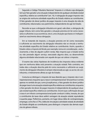 Direito Tributário


          Segundo o Código Tributário Nacional, “imposto é o tributo cuja obrigação
       tem por fato gerador uma situação independente de qualquer atividade estatal
       específica, relativa ao contribuinte” (art. 16). A obrigação de pagar imposto não
       se origina de nenhuma atividade específica do Estado relativa ao contribuinte.
       O fato gerador do dever jurídico de pagar imposto é uma situação da vida do
       contribuinte, relacionada a seu patrimônio, independente do agir do Estado.

          Recorde-se que a obrigação tributária em geral, vale dizer, a obrigação de
       pagar tributo, tem como fato gerador a situação prevista em lei como neces-
       sária e suficiente à sua ocorrência, isto é, uma situação que basta e é indispen-
       sável ao nascimento dessa obrigação.

          Em se tratando de imposto, a situação prevista em lei como necessária
       e suficiente ao nascimento da obrigação tributária não se vincula a nenhu-
       ma atividade específica do Estado relativa ao contribuinte. Assim, quando o
       Estado cobra o Imposto de Renda, por exemplo, toma em consideração , exclu-
       sivamente, o fato de alguém auferir renda. Não importa que o Estado tenha
       ou não prestado algum serviço, executado alguma obra, ou desenvolvido
       alguma atividade relacionada com aquele de que vai cobrar o imposto.

           O exame das várias hipóteses de incidência dos impostos deixa evidente
       que em nenhuma delas está presente a atuação estatal. Pelo contrário, em
       todas elas a situação descrita pela lei como necessária e suficiente ao surgi-
       mento da obrigação tributária é sempre relacionada ao agir, ou ao ter, do con-
       tribuinte, e inteiramente alheia ao agir do Estado.

           Costuma-se distinguir o imposto de taxa dizendo que o imposto não é con-
       traprestacional, enquanto que a taxa é contraprestacional. Tal assertiva é correta
       apenas no sentido de que, como já explicamos, o fato gerador do dever jurídico
       de pagar taxa é uma atuação estatal específica relativa ao contribuinte, enquanto
       o fato gerador do dever de pagar imposto é independente de qualquer atua-
       ção estatal específica relativa ao contribuinte. Ocorre que a afirmação de que
       a taxa é um tributo contraprestacional pode conduzir à idéia, inexata, de que
       o contribuinte de taxas deve auferir vantagem da atuação estatal, equivalente
       à quantia paga. Preferimos, portanto, em lugar dessa idéia de contraprestação,
       empregar, como fez o CTN, a idéia de vinculação à atividade estatal, de atividade
       do Estado dirigida ao contribuinte, para distinguir o imposto das demais espé-
       cies do gênero tributo.



  90
 