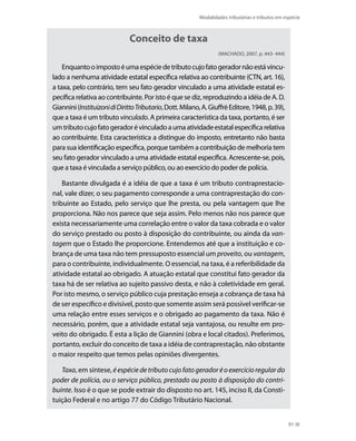 Modalidades tributárias e tributos em espécie



                              Conceito de taxa
                                                                  (MACHADO, 2007, p. 443- 444)

    Enquanto o imposto é uma espécie de tributo cujo fato gerador não está vincu-
lado a nenhuma atividade estatal específica relativa ao contribuinte (CTN, art. 16),
a taxa, pelo contrário, tem seu fato gerador vinculado a uma atividade estatal es-
pecífica relativa ao contribuinte. Por isto é que se diz, reproduzindo a idéia de A. D.
Giannini (Instituizoni di Diritto Tributario, Dott. Milano, A. Giuffrè Editore, 1948, p. 39),
que a taxa é um tributo vinculado. A primeira característica da taxa, portanto, é ser
um tributo cujo fato gerador é vinculado a uma atividade estatal específica relativa
ao contribuinte. Esta característica a distingue do imposto, entretanto não basta
para sua identificação específica, porque também a contribuição de melhoria tem
seu fato gerador vinculado a uma atividade estatal específica. Acrescente-se, pois,
que a taxa é vinculada a serviço público, ou ao exercício do poder de polícia.

    Bastante divulgada é a idéia de que a taxa é um tributo contraprestacio-
nal, vale dizer, o seu pagamento corresponde a uma contraprestação do con-
tribuinte ao Estado, pelo serviço que lhe presta, ou pela vantagem que lhe
proporciona. Não nos parece que seja assim. Pelo menos não nos parece que
exista necessariamente uma correlação entre o valor da taxa cobrada e o valor
do serviço prestado ou posto à disposição do contribuinte, ou ainda da van-
tagem que o Estado lhe proporcione. Entendemos até que a instituição e co-
brança de uma taxa não tem pressuposto essencial um proveito, ou vantagem,
para o contribuinte, individualmente. O essencial, na taxa, é a referibilidade da
atividade estatal ao obrigado. A atuação estatal que constitui fato gerador da
taxa há de ser relativa ao sujeito passivo desta, e não à coletividade em geral.
Por isto mesmo, o serviço público cuja prestação enseja a cobrança de taxa há
de ser específico e divisível, posto que somente assim será possível verificar-se
uma relação entre esses serviços e o obrigado ao pagamento da taxa. Não é
necessário, porém, que a atividade estatal seja vantajosa, ou resulte em pro-
veito do obrigado. É esta a lição de Giannini (obra e local citados). Preferimos,
portanto, excluir do conceito de taxa a idéia de contraprestação, não obstante
o maior respeito que temos pelas opiniões divergentes.

   Taxa, em síntese, é espécie de tributo cujo fato gerador é o exercício regular do
poder de polícia, ou o serviço público, prestado ou posto à disposição do contri-
buinte. Isso é o que se pode extrair do disposto no art. 145, inciso II, da Consti-
tuição Federal e no artigo 77 do Código Tributário Nacional.


                                                                                                 91
 