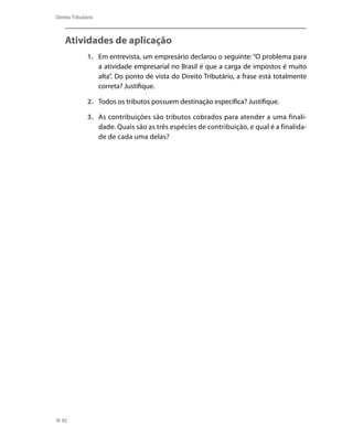 Direito Tributário



    Atividades de aplicação
               1.	 Em entrevista, um empresário declarou o seguinte: “O problema para
                   a atividade empresarial no Brasil é que a carga de impostos é muito
                   alta”. Do ponto de vista do Direito Tributário, a frase está totalmente
                   correta? Justifique.

               2.	 Todos os tributos possuem destinação específica? Justifique.

               3.	 As contribuições são tributos cobrados para atender a uma finali-
                   dade. Quais são as três espécies de contribuição, e qual é a finalida-
                   de de cada uma delas?




  92
 