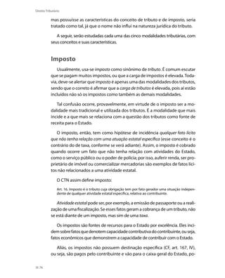 Direito Tributário

           mas possuísse as características do conceito de tributo e de imposto, seria
           tratado como tal, já que o nome não influi na natureza jurídica do tributo.

              A seguir, serão estudadas cada uma das cinco modalidades tributárias, com
           seus conceitos e suas características.


           Imposto
              Usualmente, usa-se imposto como sinônimo de tributo. É comum escutar
           que se pagam muitos impostos, ou que a carga de impostos é elevada. Toda-
           via, deve-se alertar que imposto é apenas uma das modalidades dos tributos,
           sendo que o correto é afirmar que a carga de tributos é elevada, pois aí estão
           incluídos não só os impostos como também as demais modalidades.

              Tal confusão ocorre, provavelmente, em virtude de o imposto ser a mo-
           dalidade mais tradicional e utilizada dos tributos. É a modalidade que mais
           incide e a que mais se relaciona com a questão dos tributos como fonte de
           receita para o Estado.

              O imposto, então, tem como hipótese de incidência qualquer fato lícito
           que não tenha relação com uma atuação estatal específica (esse conceito é o
           contrário do de taxa, conforme se verá adiante). Assim, o imposto é cobrado
           quando ocorre um fato que não tenha relação com atividades do Estado,
           como o serviço público ou o poder de polícia; por isso, auferir renda, ser pro-
           prietário de imóvel ou comercializar mercadorias são exemplos de fatos líci-
           tos não relacionados a uma atividade estatal.

                O CTN assim define imposto:
                Art. 16. Imposto é o tributo cuja obrigação tem por fato gerador uma situação indepen-
                dente de qualquer atividade estatal específica, relativa ao contribuinte.

              Atividade estatal pode ser, por exemplo, a emissão de passaporte ou a reali-
           zação de uma fiscalização. Se esses fatos geram a cobrança de um tributo, não
           se está diante de um imposto, mas sim de uma taxa.

              Os impostos são fontes de recursos para o Estado por excelência. Eles inci-
           dem sobre fatos que denotem capacidade contributiva do contribuinte, ou seja,
           fatos econômicos que demonstrem a capacidade de contribuir com o Estado.

              Aliás, os impostos não possuem destinação específica (CF, art. 167, IV),
           ou seja, são pagos pelo contribuinte e vão para o caixa geral do Estado, po-

  76
 