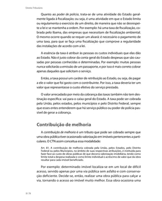 Direito Tributário

               Quanto ao poder de polícia, trata-se de uma atividade do Estado geral-
           mente ligada à fiscalização; ou seja, é uma atividade em que o Estado limita
           ou regulamenta o exercício de um direito, de maneira que não se desrespei-
           te a lei e se mantenha a ordem. Por exemplo: há uma taxa de fiscalização, co-
           brada pelo Ibama, das empresas que necessitam de fiscalização ambiental.
           O mesmo ocorre quando se requer um alvará: é necessário o pagamento de
           uma taxa, para que se faça uma fiscalização que comprove a regularidade
           das instalações de acordo com a lei.

              A essência da taxa é atribuir às pessoas os custos individuais que elas dão
           ao Estado. Não é justo cobrar da conta geral do Estado despesas que são cau-
           sadas por pessoas conhecidas e determinadas. Por exemplo: muitas pessoas
           nunca solicitarão a emissão de um passaporte, e por isso é mais correto cobrar
           apenas daqueles que solicitam o serviço.

              Então, a taxa possui um caráter de retribuição ao Estado, ou seja, de pagar
           a ele o valor que foi gasto com o contribuinte. Por isso, a taxa deveria ter um
           valor que representasse o custo efetivo do serviço prestado.

              O valor arrecadado por meio da cobrança das taxas também não tem des-
           tinação específica: vai para o caixa geral do Estado. A taxa pode ser cobrada
           pela União, pelos estados, pelos municípios e pelo Distrito Federal, sempre
           que esses entes entenderem que há serviço público ou poder de polícia pas-
           sível de gerar a cobrança.


           Contribuição de melhoria
              A contribuição de melhoria é um tributo que pode ser cobrado sempre que
           uma obra pública tiver ocasionado valorização em imóveis pertencentes a parti-
           culares. O CTN assim conceitua essa modalidade:
                Art. 81. A contribuição de melhoria cobrada pela União, pelos Estados, pelo Distrito
                Federal ou pelos Municípios, no âmbito de suas respectivas atribuições, é instituída para
                fazer face ao custo de obras públicas de que decorra valorização imobiliária, tendo como
                limite total a despesa realizada e como limite individual o acréscimo de valor que da obra
                resultar para cada imóvel beneficiado.

              Por exemplo: determinado imóvel localiza-se em um local de difícil
           acesso, servido apenas por uma via pública sem asfalto e com conserva-
           ção deficiente. Decide-se, então, realizar uma obra pública para calçar a
           via, tornando o acesso ao imóvel muito melhor. Essa obra ocasiona uma


  78
 