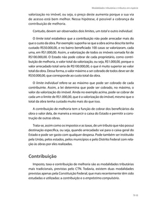 Modalidades tributárias e tributos em espécie

valorização no imóvel, ou seja, o preço deste aumenta porque a sua via
de acesso está bem melhor. Nessa hipótese, é possível a cobrança da
contribuição de melhoria.

   Contudo, devem ser observados dois limites, um total e outro individual.

   O limite total estabelece que a contribuição não pode arrecadar mais do
que o custo da obra. Por exemplo: suponha-se que a obra acima descrita tenha
custado R$50.000,00, e no bairro beneficiado 100 casas se valorizaram, cada
uma, em R$1.000,00. Assim, a valorização de todos os imóveis somada foi de
R$100.000,00. O Estado não pode cobrar de cada proprietário, como contri-
buição de melhoria, o valor total da valorização, ou seja, R$1.000,00, porque o
valor arrecadado total seria de R$100.000,00, o que é muito superior ao valor
total da obra. Dessa forma, o valor máximo a ser cobrado de todos deve ser de
R$50.000,00, que corresponde ao custo total da obra.

   O limite individual refere-se ao máximo que pode ser cobrado de cada
contribuinte. Assim, a lei determina que pode ser cobrado, no máximo, o
valor da valorização do imóvel. Ainda no exemplo acima, pode-se cobrar de
cada um o limite de R$1.000,00, que é a valorização do imóvel, mesmo que o
total da obra tenha custado muito mais do que isso.

   A contribuição de melhoria tem a função de cobrar dos beneficiários da
obra o valor dela, de maneira a ressarcir o caixa do Estado e permitir a cons-
trução de outras obras.

   Trata-se, assim como os impostos e as taxas, de um tributo que não possui
destinação específica, ou seja, quando arrecadado vai para o caixa geral do
Estado e pode ser gasto com qualquer despesa. Pode também ser instituído
pela União, pelos estados, pelos municípios e pelo Distrito Federal com rela-
ção às obras por eles realizadas.


Contribuição
   Imposto, taxa e contribuição de melhoria são as modalidades tributárias
mais tradicionais, previstas pelo CTN. Todavia, existem duas modalidades
previstas apenas pela Constituição Federal, que mais recentemente têm sido
estudadas e utilizadas: a contribuição e o empréstimo compulsório.




                                                                                      79
 