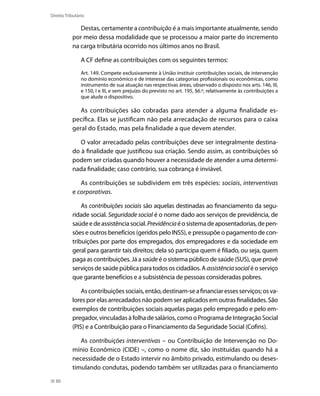 Direito Tributário

              Destas, certamente a contribuição é a mais importante atualmente, sendo
           por meio dessa modalidade que se processou a maior parte do incremento
           na carga tributária ocorrido nos últimos anos no Brasil.

                A CF define as contribuições com os seguintes termos:
                Art. 149. Compete exclusivamente à União instituir contribuições sociais, de intervenção
                no domínio econômico e de interesse das categorias profissionais ou econômicas, como
                instrumento de sua atuação nas respectivas áreas, observado o disposto nos arts. 146, III,
                e 150, I e III, e sem prejuízo do previsto no art. 195, §6.º, relativamente às contribuições a
                que alude o dispositivo.

              As contribuições são cobradas para atender a alguma finalidade es-
           pecífica. Elas se justificam não pela arrecadação de recursos para o caixa
           geral do Estado, mas pela finalidade a que devem atender.

              O valor arrecadado pelas contribuições deve ser integralmente destina-
           do à finalidade que justificou sua criação. Sendo assim, as contribuições só
           podem ser criadas quando houver a necessidade de atender a uma determi-
           nada finalidade; caso contrário, sua cobrança é inviável.

              As contribuições se subdividem em três espécies: sociais, interventivas
           e corporativas.

               As contribuições sociais são aquelas destinadas ao financiamento da segu-
           ridade social. Seguridade social é o nome dado aos serviços de previdência, de
           saúde e de assistência social. Previdência é o sistema de aposentadorias, de pen-
           sões e outros benefícios (geridos pelo INSS), e pressupõe o pagamento de con-
           tribuições por parte dos empregados, dos empregadores e da sociedade em
           geral para garantir tais direitos; dela só participa quem é filiado, ou seja, quem
           paga as contribuições. Já a saúde é o sistema público de saúde (SUS), que provê
           serviços de saúde pública para todos os cidadãos. A assistência social é o serviço
           que garante benefícios e a subsistência de pessoas consideradas pobres.

               As contribuições sociais, então, destinam-se a financiar esses serviços; os va-
           lores por elas arrecadados não podem ser aplicados em outras finalidades. São
           exemplos de contribuições sociais aquelas pagas pelo empregado e pelo em-
           pregador, vinculadas à folha de salários, como o Programa de Integração Social
           (PIS) e a Contribuição para o Financiamento da Seguridade Social (Cofins).

              As contribuições interventivas – ou Contribuição de Intervenção no Do-
           mínio Econômico (CIDE) –, como o nome diz, são instituídas quando há a
           necessidade de o Estado intervir no âmbito privado, estimulando ou deses-
           timulando condutas, podendo também ser utilizadas para o financiamento

  80
 
