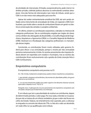 Modalidades tributárias e tributos em espécie

de atividades de intervenção. O Estado, excepcionalmente, pode intervir no
âmbito privado, coibindo práticas abusivas ou estimulando condutas dese-
jáveis. Uma das formas de intervenção é por meio do tributo, sendo que a
CIDE é um dos meios mais adequados para esse fim.

    Apesar do caráter eminentemente extrafiscal da CIDE, ela vem sendo uti-
lizada como instrumento de arrecadação da União, em especial a CIDE-Com-
bustíveis, que incide sobre a venda de combustíveis fósseis em geral e se des-
tina à conservação das estradas e a projetos ambientais.

   Por último, existem as contribuições corporativas, cobradas no interesse de
categorias profissionais. São as contribuições exigidas por órgãos de classe,
como a Ordem dos Advogados do Brasil (OAB), o Conselho Regional de Enge-
nharia, Arquitetura e Agronomia (CREA) e o Conselho Regional de Medicina
(CRM). Destinam-se à fiscalização das categorias profissionais e à manuten-
ção desses órgãos.

   Concluindo, as contribuições foram muito utilizadas pelo governo fe-
deral para elevar a sua arrecadação, porque a receita por elas arrecadada
pertence exclusivamente à União. As receitas provenientes dos impostos fe-
derais devem ser repartidas com estados e municípios, mas as receitas das
contribuições ficam exclusivamente sob a gestão da União (exceção feita à
CIDE-Combustíveis).


Empréstimo compulsório
   O empréstimo compulsório está previsto na CF:
   Art. 148. A União, mediante lei complementar, poderá instituir empréstimos compulsórios:

   I - para atender a despesas extraordinárias, decorrentes de calamidade pública, de guerra
   externa ou sua iminência;

   II - no caso de investimento público de caráter urgente e de relevante interesse nacional,
   observado o disposto no art. 150, III, “b”.

   Parágrafo único. A aplicação dos recursos provenientes de empréstimo compulsório será
   vinculada à despesa que fundamentou sua instituição.

   É um tributo que tem a peculiaridade de restituir ao contribuinte, depois
de determinado período, o valor pago. Por essa razão, entendia-se no passa-
do que não se tratava de um tributo verdadeiro, já que o valor não ficava nos
cofres do Estado. Todavia, tal entendimento está superado, pois a cobrança
se enquadra no conceito de tributo do CTN, e o fato de o valor ser devolvido
em nada influi na sua qualificação como tributo.
                                                                                              81
 