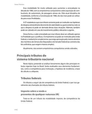 Direito Tributário

              Essa modalidade foi muito utilizada para aumentar a arrecadação na
           década de 1980, com os empréstimos compulsórios sobre aquisição de com-
           bustíveis, de automóveis, de passagens aéreas etc. Pela atual disciplina da
           modalidade, conforme a Constituição de 1988, ela não mais pode ser utiliza-
           da para essas finalidades.

              A CF estabeleceu que esse tributo somente pode ser instituído nas hipóteses
           de despesa extraordinária decorrente de calamidade ou guerra externa; note-se
           que a despesa só pode ser derivada dessas duas situações. Ademais, também
           pode ser cobrado em caso de investimento público relevante e urgente.

               Dessa forma, o valor arrecadado por esse tributo deve ser utilizado apenas
           na finalidade que o justificou. O empréstimo só pode ser instituído pela União
           Federal, e mediante lei complementar, que exige aprovação pela maioria absoluta
           dos membros da Câmara dos Deputados e do Senado Federal (ao contrário das
           leis ordinárias, que exigem maioria simples).

                Atualmente, não existem empréstimos compulsórios sendo cobrados.



    Principais tributos do
    sistema tributário nacional
               Neste tópico, pretende-se analisar brevemente alguns dos principais tri-
           butos vigentes hoje no Brasil. Serão analisados seus elementos fundamen-
           tais, como a competência para instituição, a hipótese de incidência, a base
           de cálculo e a alíquota.


           Tributos federais
              Os tributos a seguir são de competência da União Federal, e por isso ge-
           ralmente são chamados de tributos federais.


           Imposto sobre a renda e
           proventos de qualquer natureza (IR)
             Trata-se de um tributo da modalidade imposto, de competência da
           União Federal.



  82
 