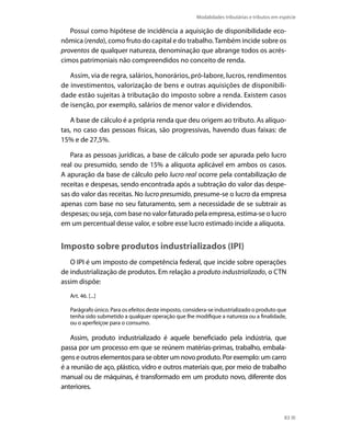 Modalidades tributárias e tributos em espécie

   Possui como hipótese de incidência a aquisição de disponibilidade eco-
nômica (renda), como fruto do capital e do trabalho. Também incide sobre os
proventos de qualquer natureza, denominação que abrange todos os acrés-
cimos patrimoniais não compreendidos no conceito de renda.

   Assim, via de regra, salários, honorários, pró-labore, lucros, rendimentos
de investimentos, valorização de bens e outras aquisições de disponibili-
dade estão sujeitas à tributação do imposto sobre a renda. Existem casos
de isenção, por exemplo, salários de menor valor e dividendos.

   A base de cálculo é a própria renda que deu origem ao tributo. As alíquo-
tas, no caso das pessoas físicas, são progressivas, havendo duas faixas: de
15% e de 27,5%.

   Para as pessoas jurídicas, a base de cálculo pode ser apurada pelo lucro
real ou presumido, sendo de 15% a alíquota aplicável em ambos os casos.
A apuração da base de cálculo pelo lucro real ocorre pela contabilização de
receitas e despesas, sendo encontrada após a subtração do valor das despe-
sas do valor das receitas. No lucro presumido, presume-se o lucro da empresa
apenas com base no seu faturamento, sem a necessidade de se subtrair as
despesas; ou seja, com base no valor faturado pela empresa, estima-se o lucro
em um percentual desse valor, e sobre esse lucro estimado incide a alíquota.


Imposto sobre produtos industrializados (IPI)
   O IPI é um imposto de competência federal, que incide sobre operações
de industrialização de produtos. Em relação a produto industrializado, o CTN
assim dispõe:
   Art. 46. [...]

   Parágrafo único. Para os efeitos deste imposto, considera-se industrializado o produto que
   tenha sido submetido a qualquer operação que lhe modifique a natureza ou a finalidade,
   ou o aperfeiçoe para o consumo.

   Assim, produto industrializado é aquele beneficiado pela indústria, que
passa por um processo em que se reúnem matérias-primas, trabalho, embala-
gens e outros elementos para se obter um novo produto. Por exemplo: um carro
é a reunião de aço, plástico, vidro e outros materiais que, por meio de trabalho
manual ou de máquinas, é transformado em um produto novo, diferente dos
anteriores.



                                                                                              83
 