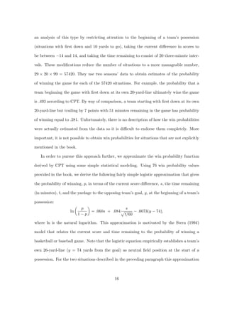 an analysis of this type by restricting attention to the beginning of a team’s possession

(situations with ﬁrst down and 10 yards to go), taking the current diﬀerence in scores to

be between −14 and 14, and taking the time remaining to consist of 20 three-minute inter-

vals. These modiﬁcations reduce the number of situations to a more manageable number,

29 × 20 × 99 = 57420. They use two seasons’ data to obtain estimates of the probability

of winning the game for each of the 57420 situations. For example, the probability that a

team beginning the game with ﬁrst down at its own 20-yard-line ultimately wins the game

is .493 according to CPT. By way of comparison, a team starting with ﬁrst down at its own

20-yard-line but trailing by 7 points with 51 minutes remaining in the game has probability

of winning equal to .281. Unfortunately, there is no description of how the win probabilities

were actually estimated from the data so it is diﬃcult to endorse them completely. More

important, it is not possible to obtain win probabilities for situations that are not explicitly

mentioned in the book.

   In order to pursue this approach further, we approximate the win probability function

derived by CPT using some simple statistical modeling. Using 76 win probability values

provided in the book, we derive the following fairly simple logistic approximation that gives

the probability of winning, p, in terms of the current score diﬀerence, s, the time remaining

(in minutes), t, and the yardage to the opposing team’s goal, y, at the beginning of a team’s

possession:
                          p                          s
                    ln           = .060s + .084          − .0073(y − 74),
                         1−p                        t/60

where ln is the natural logarithm. This approximation is motivated by the Stern (1994)

model that relates the current score and time remaining to the probability of winning a

basketball or baseball game. Note that the logistic equation empirically establishes a team’s

own 26-yard-line (y = 74 yards from the goal) as neutral ﬁeld position at the start of a

possession. For the two situations described in the preceding paragraph this approximation



                                              16
 