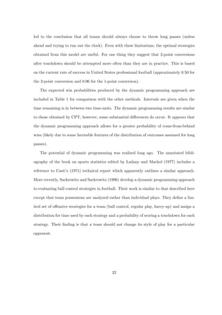 led to the conclusion that all teams should always choose to throw long passes (unless

ahead and trying to run out the clock). Even with these limitations, the optimal strategies

obtained from this model are useful. For one thing they suggest that 2-point conversions

after touchdown should be attempted more often than they are in practice. This is based

on the current rate of success in United States professional football (approximately 0.50 for

the 2-point conversion and 0.96 for the 1-point conversion).

   The expected win probabilities produced by the dynamic programming approach are

included in Table 1 for comparison with the other methods. Intervals are given when the

time remaining is in between two time-units. The dynamic programming results are similar

to those obtained by CPT, however, some substantial diﬀerences do occur. It appears that

the dynamic programming approach allows for a greater probability of come-from-behind

wins (likely due to some favorable features of the distribution of outcomes assumed for long

passes).

   The potential of dynamic programming was realized long ago. The annotated bibli-

ography of the book on sports statistics edited by Ladany and Machol (1977) includes a

reference to Casti’s (1971) technical report which apparently outlines a similar approach.

More recently, Sackrowitz and Sackrowitz (1996) develop a dynamic programming approach

to evaluating ball control strategies in football. Their work is similar to that described here

except that team possessions are analyzed rather than individual plays. They deﬁne a lim-

ited set of oﬀensive strategies for a team (ball control, regular play, hurry-up) and assign a

distribution for time used by each strategy and a probability of scoring a touchdown for each

strategy. Their ﬁnding is that a team should not change its style of play for a particular

opponent.




                                              22
 