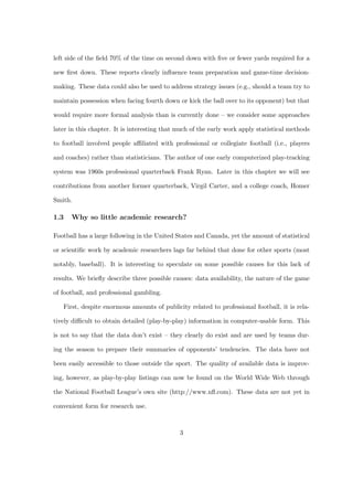 left side of the ﬁeld 70% of the time on second down with ﬁve or fewer yards required for a

new ﬁrst down. These reports clearly inﬂuence team preparation and game-time decision-

making. These data could also be used to address strategy issues (e.g., should a team try to

maintain possession when facing fourth down or kick the ball over to its opponent) but that

would require more formal analysis than is currently done – we consider some approaches

later in this chapter. It is interesting that much of the early work apply statistical methods

to football involved people aﬃliated with professional or collegiate football (i.e., players

and coaches) rather than statisticians. The author of one early computerized play-tracking

system was 1960s professional quarterback Frank Ryan. Later in this chapter we will see

contributions from another former quarterback, Virgil Carter, and a college coach, Homer

Smith.

1.3   Why so little academic research?

Football has a large following in the United States and Canada, yet the amount of statistical

or scientiﬁc work by academic researchers lags far behind that done for other sports (most

notably, baseball). It is interesting to speculate on some possible causes for this lack of

results. We brieﬂy describe three possible causes: data availability, the nature of the game

of football, and professional gambling.

   First, despite enormous amounts of publicity related to professional football, it is rela-

tively diﬃcult to obtain detailed (play-by-play) information in computer-usable form. This

is not to say that the data don’t exist – they clearly do exist and are used by teams dur-

ing the season to prepare their summaries of opponents’ tendencies. The data have not

been easily accessible to those outside the sport. The quality of available data is improv-

ing, however, as play-by-play listings can now be found on the World Wide Web through

the National Football League’s own site (http://www.nﬂ.com). These data are not yet in

convenient form for research use.



                                              3
 