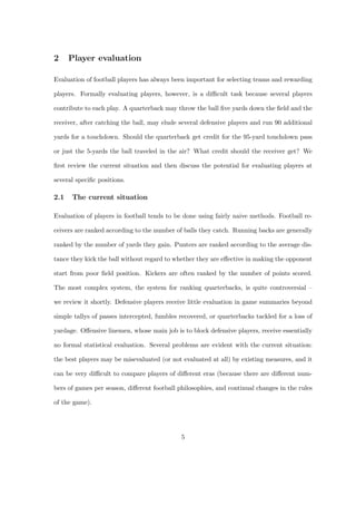 2     Player evaluation

Evaluation of football players has always been important for selecting teams and rewarding

players. Formally evaluating players, however, is a diﬃcult task because several players

contribute to each play. A quarterback may throw the ball ﬁve yards down the ﬁeld and the

receiver, after catching the ball, may elude several defensive players and run 90 additional

yards for a touchdown. Should the quarterback get credit for the 95-yard touchdown pass

or just the 5-yards the ball traveled in the air? What credit should the receiver get? We

ﬁrst review the current situation and then discuss the potential for evaluating players at

several speciﬁc positions.

2.1   The current situation

Evaluation of players in football tends to be done using fairly naive methods. Football re-

ceivers are ranked according to the number of balls they catch. Running backs are generally

ranked by the number of yards they gain. Punters are ranked according to the average dis-

tance they kick the ball without regard to whether they are eﬀective in making the opponent

start from poor ﬁeld position. Kickers are often ranked by the number of points scored.

The most complex system, the system for ranking quarterbacks, is quite controversial –

we review it shortly. Defensive players receive little evaluation in game summaries beyond

simple tallys of passes intercepted, fumbles recovered, or quarterbacks tackled for a loss of

yardage. Oﬀensive linemen, whose main job is to block defensive players, receive essentially

no formal statistical evaluation. Several problems are evident with the current situation:

the best players may be misevaluated (or not evaluated at all) by existing measures, and it

can be very diﬃcult to compare players of diﬀerent eras (because there are diﬀerent num-

bers of games per season, diﬀerent football philosophies, and continual changes in the rules

of the game).




                                             5
 