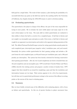 ﬁeld goal for a single kicker. The result of their analysis, a plot showing the probability of a

successful kick from any point on the ﬁeld was used by the coaching staﬀ at the University

of California, Los Angeles during the 1972-1973 season to assist in decision-making.

2.3   Evaluating quarterbacks

The quarterback is the player in charge of the oﬀense, the part of the team responsible for

trying to score points. He is certainly the most visible player and many argue he is the

most critical player on the team. The main skill on which quarterbacks are evaluated is

their ability to throw the ball to a receiver for a completed pass. A ball that is thrown and

not caught is an incomplete pass and gains no yards. Even worse, a ball that is thrown and

caught by an opponent is an interception and results in the opponent taking possession of the

ball. The oﬃcial National Football League system for rating quarterbacks awards points for

each completed pass, intercepted pass (negative value), touchdown pass, and yard earned.

Essentially the system credits quarterbacks for their passing yardage and includes a 20-

yard bonus for each completed pass, an 80-yard bonus per touchdown pass, and a 100-yard

penalty per interception. The system has been heavily criticized for favoring conservative

short-passing quarterbacks – after all, two 5-yard completions are better rewarded than one

10-yard completion and one incomplete pass. CPT (recall that’s Carroll, Palmer and Thorn

(1988)) describe the existing system and propose a modest revision of similar form. CPT

suggest that there should be no reward for completing a pass and that the touchdown and

interception bonuses are too large. Their system appears to be a bit of an improvement,

but still does not tie quarterback performance ratings to the success of the oﬀense in scoring

points or the success of the team in winning games.

2.4   Summary

Here we have brieﬂy reviewed some of the diﬃculties with evaluating players, with a focus

on kickers and quarterbacks. In this era of greater freedom in player movement from

                                               7
 