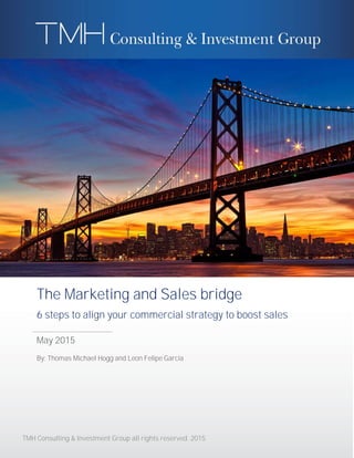 TMH Consulting & Investment Group all rights reserved. 2015
The Marketing and Sales bridge
6 steps to align your commercial strategy to boost sales
May 2015
By: Thomas Michael Hogg and Leon Felipe Garcia
 