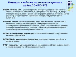 Команды, наиболее часто используемые в
файле CONFIG.SYS
BREAK = ON или OFF – установка режима проверки одновременного нажатия
клавиш <Ctrl><Break> или <Ctrl><C>. Если установлен параметр ON, то при
операциях ввода-вывода с диском можно прервать работу, в противном случае
(параметр OFF) это сделать невозможно и операция будет полностью
выполнена.
BUFFERS = число – выделение объема оперативной памяти в соответствии с
заданным в команде числом буферов. Эти буферы отводятся для
промежуточного хранения пересылаемых данных с диска в память и наоборот
при операциях ввода-вывода с диском. Тем самым увеличивается скорость
обмена между диском и оперативной памятью.
DEVICE = имя драйвера [параметры] – подключение драйвера для управления
каким-либо устройством.
DEVICEHIGH = имя драйвера [параметры] – загружает драйвер устройства в
верхнюю память.
DOS = параметры – устанавливает режим использования области высокой памяти
и обеспечения доступа к блокам верхней памяти
 