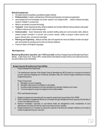 2
Skills&Competencies:
 Simulationtoolsand qualitative,quantitative analysis methods.
 Professionalism: In-depth understanding of Monitoring & Evaluation principles and application;
 demonstrated technical knowledge and proven research and analytical skills ability to interpret and apply
results of Analysis in a proper way.
 Ability to use relevant computer technology
 Teamwork : Good interpersonal skills; abilityto establish and maintain effective working relations with people
of different national and cultural backgrounds.
 Communication : Good interpersonal skills; excellent drafting ability and communication skills, ability to
present complex concepts in a concise and accurate manner, ability to prepare written reports and
papers that are clear, concise and meaningful.
 Planning and Organizing - ability to prioritize, plan and organize own work and abilityto monitor and adjust
plan and priorities as necessaryand to work according to datelines.
 Fluencyin Arabic and English Languages.
Work Experience
Monitoring &Evaluation specialist: Jan 1st 2015 up to date: working in Budget CapacityStrengthening Project
(BCSp) , a state Peace fund Project (SPF) ,Implemented bythe federal ministryof finance and national Economy
and administered bythe World Bank .
Budget Capacity Strengthening Project (BCSp)
- Project Development Objective(s)
- The development objective of the Budget Capacity Strengthening (BCS) project is to improve the recipient’s
pro-poor spending budgeting and monitoring, strengthen state own revenue budget credibilityand increase
budget transparency.
- Project Components
A. Strengthen pro-poor budgeting.
B. Strengthen state revenue mobilization in pilot states.
C. Increase budget transparencythrough strengthening oversight institutions and media.
D. Technical support to project management and implementation
- PDO Level Results Indicators:
i. Budget is prepared and executed with due regard to povertyreducing priorities of the I-PRSP.
ii. Public expendituremanagement efficiencyis increased through strengthened fiscal capacityof the Ministryof
Finance and National Economy.
iii. Revenue mobilization capacities on sub-national levels are strengthened under consideration of cost-
effectiveness and balanced with the need to promote economic activities.
iv. Budget transparency is increased by raising the capacity of key financial oversight institutions and media to
oversee budget planning and execution.
 