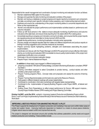 3
Responsibleforthe overall management and coordination of project monitoring and evaluation function as follows:
 Maintain established M&E system for the project;
 Manage and supervise the dailymonitoring and evaluation activities of the project;
 Maintain and backup a database on project progress and regular reports bycomponent, sub-component,
and state, according to each specific indicator to allow assessing each implementing level and extent;
 Distribute and ensure the understanding of the project monitoring tables to concerned departments and
follow up their appropriate use;
 Monitor and evaluate the project performance and implementation activities based on performance and
outcome indicators;
 Follow up with focal persons in the states to ensure adequate monitoring of performance and outcome
indicators at the state level, and ensure timelyreporting from the state to BCS-PIU is taking place;
 Consolidatereportingonprogress and indicators coming for all states, and ensures that the project reports
are regularlyproduced and submitted on timelymanner to BCS and IDA;
 Update the keyperformance, monitoring & evaluation indicators when appropriate;
 Process,analyze andinterpret reported data from states and different departments and produce reports on
findings including suggestions and corrective measures as necessary;
 Prepare summary reports highlighting problems, strengths and weaknesses associating the project
implementation;
 Coordinate and discuss with the Project Manager and BCS-PIU personnel to ensure effective information
sharing as monitoringand evaluation BCS necessitate to ensure qualityimplementation of the project and
weaknesses rectification once uncovered;
 Participate in the end-of-project evaluation design.
 Prepare Project Internal Assessment Report.
In addition to these tasks I was engaged in different assignments:
 preparingconsultantsTOR(SeniorPovertystrategy consultant,Monitoring&Evaluation consultant, IPRSP
Facilitator )
 Chairing committees assigned to select Consultants to provide training , conduct studies and other
activities under project work plan. .
 Prepare Training programs Plans , Concept notes and proposals and assess the outcome of training
provided.
 Prepare Training Reports templates and formats to be used bythe Resource Persons.
 Participated in different bilateral meetings with project stakeholders.
 Contributed to coordination information workshops with targeted states representatives.
 Contributed to the implementation of Capacity Building Programs under Project AWPB , at federal and
state level.
 Drafting Power Point Presentations to reflect project performance for Donors ,WB support missions ,
CountryProject Portfolio Review CPPR meeting and Project Steering Committee.
October1st2007–up to Dec2014, workedin ImprovingLivestock ProductionandMarketingProject,a Multi
DonorTrustFundProjectimplementedbyFederalMinistryof AnimalResourcesandFisheriesand Administered by
World Bank
IMPROVING LIVESTOCK PRODUCTION &MARKETING PROJECT A-PILOT
This Project supports the development of livestock production and marketing in two poor and conflict ridden areas of
central and eastern Sudan. Improving livelihoods dependant on livestock is a means to ensure peace dividends,
mitigate natural resource-based conflict and improve food security.
The project is designed and structured around pilot activities that address pastoralist’s priority needs and support
livestock production and marketing. These activities include:
 