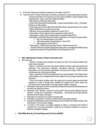 5
9- A member of veterinaryprivatization assessment committee ( Nov2011)
10- Team member of Project Coordination Unit follow up Missions to project target areas as follows:
- ProjectCoordinationUnit mission for lunching project activities in project targeted areas
(North Kordufan , Sinnar , Blue Nile ,White Nile states ).
- M&E Mission to White Nile state (2009).
- ProjectWest SectorNorthKordofanState ( projectimplementation units in El Obeyed ,
El Nuhud and Abu Zabad ).
- ProjectEast sector,Sinnar State White Nile State (Project Implementation Units ( Singa)
- Regular M&E Missions to project two sectors.
- Veterinary services privatization assessment mission (2011).
- Participated in Project Internal impact assessment mission (2012).
- Participated in project (ICR) (Implementation Completion Report 2013)
- Participated in joint World Bank and Project coordination unit missions to project areas
 Mid Term Review Mission (June 2009).
 WB Implementation Support Mission ( Dec 2010)
 WB supervisory mission (2011).
- Participated in LMRP project appraisal mission / IFAD November 2013 .
- MemberOfthetechnical team assignedto participateinconsultationtheAFDB mission
assigned to prepare the Drought Resilience project appraisal 2014.
 2007 -2009 Operation Section, Project coordination Unit
 Main duties are:
- Maintain necessary documentation and giving the facts of all activities related to the
project where required;
- Assist in coordination and work with relevant federal ministries, state-level government
authorities, local government institutions, international agencies, on-governmental
organizations,community-based organizations, and local communities in order to ensure
smooth execution of the project activities;
- Help in supervision of the timely development and implementation of the State Project
Implementationunit`smanagementinformationsystem for usein program supervision and
evaluation;
- Ensure that project activities within the project are screened against environmental
guidelines in order to identify those classified EA Category B for further review and
monitoring of the implementation of the appropriate mitigation measures;
1- Participateinsupervisionof some consultantscontractsandensuredthat all deliverables are
met within the agreed time frame.
2- Participate in the Selection process for project staff in the two sectors( Setting criteria for
selection , sorting out of applications , Disqualifying , short listing and arrange personal
interviews for short listed candidates )
3- Preparation of contracts for recruitment of project staff.
4- Participate in preparation of monthly, quarterlyand annual progress reports.
5- Arranged andattendedthe preliminarymeetings of the consultant with relevant bodies in the
initial phase of conducting the strategy.
6- A member of the project committees assigned to select a consultancy firms/ NGO to
undertake the community mobilization activity and an Individual consultant to conduct a
veterinary privatization Strategy.
 2001-2006): Ministry of Animal Resources & Fisheries (MARF):
 