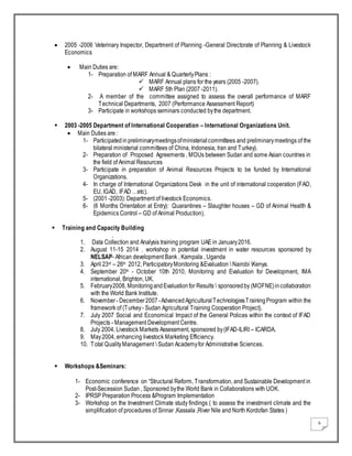 6
 2005 -2006 Veterinary Inspector, Department of Planning -General Directorate of Planning & Livestock
Economics
 Main Duties are:
1- Preparation of MARF Annual & QuarterlyPlans :
 MARF Annual plans for the years (2005 -2007).
 MARF 5th Plan (2007 -2011).
2- A member of the committee assigned to assess the overall performance of MARF
Technical Departments, 2007 (Performance Assessment Report)
3- Participate in workshops seminars conducted bythe department.
 2003 -2005 Department of International Cooperation – International Organizations Unit.
 Main Duties are :
1- Participatedin preliminarymeetingsofministerialcommittees and preliminarymeetings of the
bilateral ministerial committees of China, Indonesia, Iran and Turkey).
2- Preparation of Proposed Agreements , MOUs between Sudan and some Asian countries in
the field of Animal Resources
3- Participate in preparation of Animal Resources Projects to be funded by International
Organizations.
4- In charge of International Organizations Desk in the unit of international cooperation (FAO,
EU, IGAD, IFAD …etc).
5- (2001 -2003): Department of livestock Economics.
6- (6 Months Orientation at Entry): Quarantines – Slaughter houses – GD of Animal Health &
Epidemics Control – GD of Animal Production).
 Training and Capacity Building
.
1. Data Collection and Analysis training program UAE in January2016.
2. August 11-15 2014 . workshop in potential investment in water resources sponsored by
NELSAP- African development Bank , Kampala , Uganda
3. April 23rd – 26th 2012, ParticipatoryMonitoring &Evaluation  Nairobi Kenya.
4. September 20th - October 10th 2010, Monitoring and Evaluation for Development, IMA
international, Brighton, UK.
5. February2008, MonitoringandEvaluationfor Results  sponsoredby (MOFNE)incollaboration
with the World Bank Institute.
6. November- December2007-Advanced AgriculturalTechnologiesTrainingProgram within the
framework of (Turkey- Sudan Agricultural Training Cooperation Project).
7. July 2007 Social and Economical Impact of the General Polices within the context of IFAD
Projects - Management Development Centre.
8. July 2004, Livestock Markets Assessment, sponsored by(IFAD-ILIRI – ICARDA.
9. May2004, enhancing livestock Marketing Efficiency.
10. Total QualityManagement  Sudan Academyfor Administrative Sciences.
 Workshops &Seminars:
1- Economic conference on “Structural Reform, Transformation, and Sustainable Development in
Post-Secession Sudan , Sponsored bythe World Bank in Collaborations with UOK.
2- IPRSP Preparation Process &Program Implementation
3- Workshop on the Investment Climate study findings ( to assess the investment climate and the
simplification of procedures of Sinnar ,Kassala ,River Nile and North Kordofan States )
 