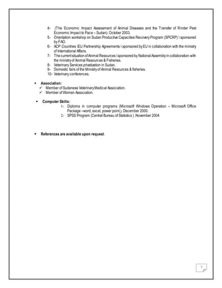7
4- (The Economic Impact Assessment of Animal Diseases and the Transfer of Rinder Pest
Economic Impact to Pace – Sudan). October 2003.
5- Orientation workshop on Sudan Productive Capacities RecoveryProgram (SPCRP)  sponsored
by FAO.
6- ACP Countries EU Partnership Agreements  sponsored byEU in collaboration with the ministry
of International Affairs.
7- ThecurrentsituationofAnimal Resources sponsoredby NationalAssemblyincollaboration with
the ministryof Animal Resources & Fisheries.
8- Veterinary Services privatization in Sudan.
9- Domestic fairs of the Ministryof Animal Resources & fisheries.
10- Veterinary conferences.
 Association:
 Member of Sudanese VeterinaryMedical Association.
 Member of Women Association.
 Computer Skills:
1- Diploma in computer programs (Microsoft Windows Operation – Microsoft Office
Package –word, excel, power point,). December 2000.
2- SPSS Program (Central Bureau of Statistics ) .November 2004
 References are available upon request.
 