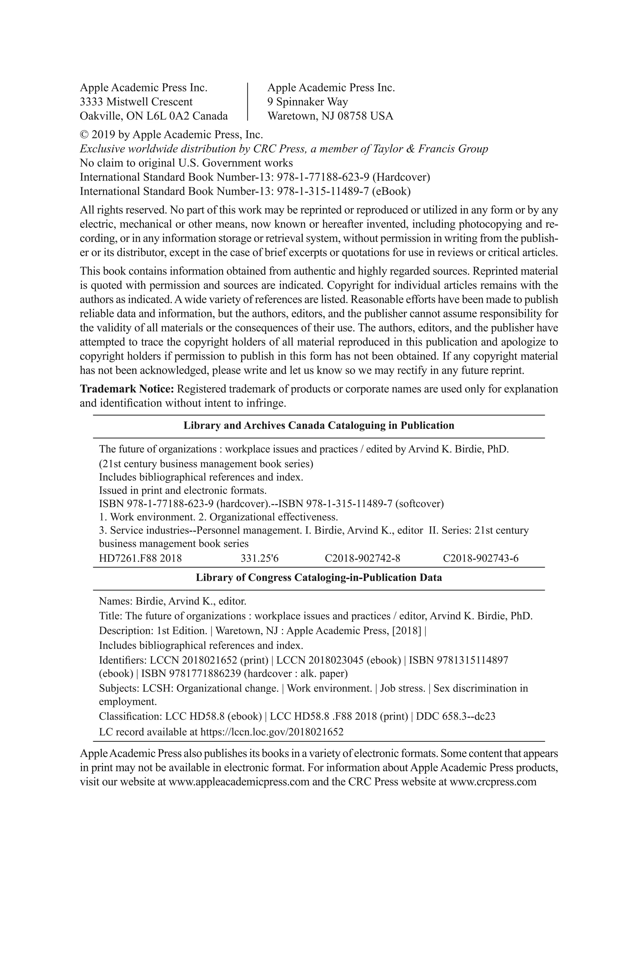 Apple Academic Press Inc. Apple Academic Press Inc.
3333 Mistwell Crescent 9 Spinnaker Way
Oakville, ON L6L 0A2 Canada Waretown, NJ 08758 USA
© 2019 by Apple Academic Press, Inc.
Exclusive worldwide distribution by CRC Press, a member of Taylor & Francis Group
No claim to original U.S. Government works
International Standard Book Number-13: 978-1-77188-623-9 (Hardcover)
International Standard Book Number-13: 978-1-315-11489-7 (eBook)
All rights reserved. No part of this work may be reprinted or reproduced or utilized in any form or by any
electric, mechanical or other means, now known or hereafter invented, including photocopying and re-
cording, or in any information storage or retrieval system, without permission in writing from the publish-
er or its distributor, except in the case of brief excerpts or quotations for use in reviews or critical articles.
This book contains information obtained from authentic and highly regarded sources. Reprinted material
is quoted with permission and sources are indicated. Copyright for individual articles remains with the
authors as indicated.Awide variety of references are listed. Reasonable efforts have been made to publish
reliable data and information, but the authors, editors, and the publisher cannot assume responsibility for
the validity of all materials or the consequences of their use. The authors, editors, and the publisher have
attempted to trace the copyright holders of all material reproduced in this publication and apologize to
copyright holders if permission to publish in this form has not been obtained. If any copyright material
has not been acknowledged, please write and let us know so we may rectify in any future reprint.
Trademark Notice: Registered trademark of products or corporate names are used only for explanation
and identification without intent to infringe.
Library and Archives Canada Cataloguing in Publication
The future of organizations : workplace issues and practices / edited by Arvind K. Birdie, PhD.
(21st century business management book series)
Includes bibliographical references and index.
Issued in print and electronic formats.
ISBN 978-1-77188-623-9 (hardcover).--ISBN 978-1-315-11489-7 (softcover)
1. Work environment. 2. Organizational effectiveness.
3. Service industries--Personnel management. I. Birdie, Arvind K., editor II. Series: 21st century
business management book series
HD7261.F88 2018 331.25'6 C2018-902742-8 C2018-902743-6
Library of Congress Cataloging-in-Publication Data
Names: Birdie, Arvind K., editor.
Title: The future of organizations : workplace issues and practices / editor, Arvind K. Birdie, PhD.
Description: 1st Edition. | Waretown, NJ : Apple Academic Press, [2018] |
Includes bibliographical references and index.
Identifiers: LCCN 2018021652 (print) | LCCN 2018023045 (ebook) | ISBN 9781315114897
(ebook) | ISBN 9781771886239 (hardcover : alk. paper)
Subjects: LCSH: Organizational change. | Work environment. | Job stress. | Sex discrimination in
employment.
Classification: LCC HD58.8 (ebook) | LCC HD58.8 .F88 2018 (print) | DDC 658.3--dc23
LC record available at https://lccn.loc.gov/2018021652
AppleAcademic Press also publishes its books in a variety of electronic formats. Some content that appears
in print may not be available in electronic format. For information about Apple Academic Press products,
visit our website at www.appleacademicpress.com and the CRC Press website at www.crcpress.com
 