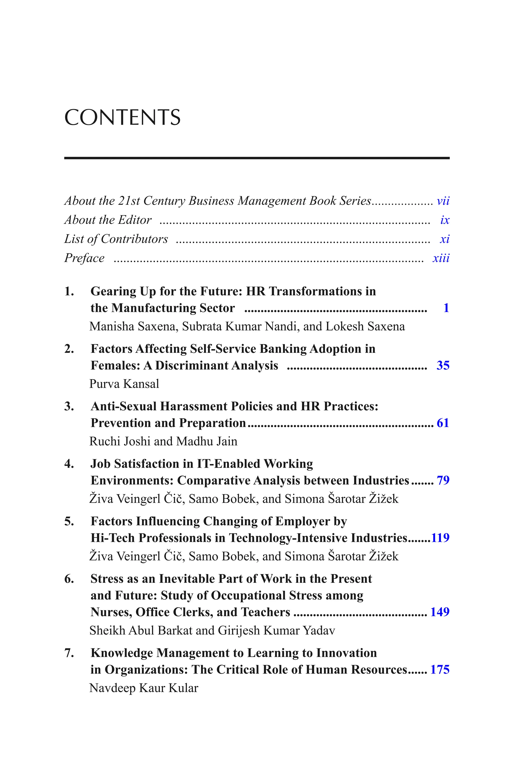 About the 21st Century Business Management Book Series................... vii
About the Editor ................................................................................... ix
List of Contributors .............................................................................. xi
Preface ............................................................................................... xiii
1. Gearing Up for the Future: HR Transformations in
the Manufacturing Sector ........................................................ 1
Manisha Saxena, Subrata Kumar Nandi, and Lokesh Saxena
2. Factors Affecting Self-Service Banking Adoption in
Females: A Discriminant Analysis ........................................... 35
Purva Kansal
3. Anti-Sexual Harassment Policies and HR Practices:
Prevention and Preparation......................................................... 61
Ruchi Joshi and Madhu Jain
4. Job Satisfaction in IT-Enabled Working
Environments: Comparative Analysis between Industries....... 79
Živa Veingerl Čič, Samo Bobek, and Simona Šarotar Žižek
5. Factors Influencing Changing of Employer by
Hi-Tech Professionals in Technology-Intensive Industries.......119
Živa Veingerl Čič, Samo Bobek, and Simona Šarotar Žižek
6. Stress as an Inevitable Part of Work in the Present
and Future: Study of Occupational Stress among
Nurses, Office Clerks, and Teachers ......................................... 149
Sheikh Abul Barkat and Girijesh Kumar Yadav
7. Knowledge Management to Learning to Innovation
in Organizations: The Critical Role of Human Resources...... 175
Navdeep Kaur Kular
CONTENTS
 