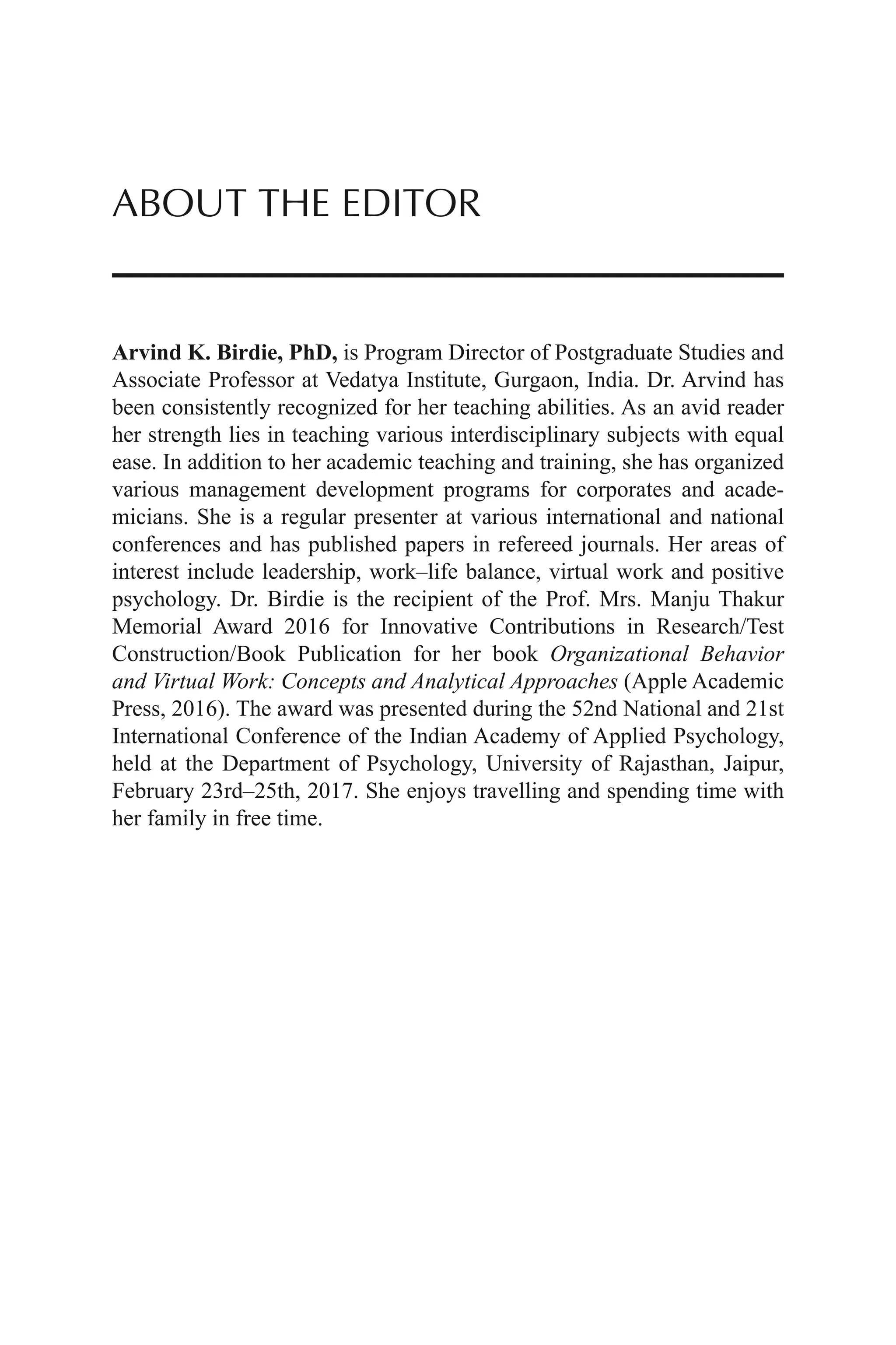 ABOUT THE EDITOR
Arvind K. Birdie, PhD, is Program Director of Postgraduate Studies and
Associate Professor at Vedatya Institute, Gurgaon, India. Dr. Arvind has
been consistently recognized for her teaching abilities. As an avid reader
her strength lies in teaching various interdisciplinary subjects with equal
ease. In addition to her academic teaching and training, she has organized
various management development programs for corporates and acade-
micians. She is a regular presenter at various international and national
conferences and has published papers in refereed journals. Her areas of
interest include leadership, work–life balance, virtual work and positive
psychology. Dr. Birdie is the recipient of the Prof. Mrs. Manju Thakur
Memorial Award 2016 for Innovative Contributions in Research/Test
Construction/Book Publication for her book Organizational Behavior
and Virtual Work: Concepts and Analytical Approaches (Apple Academic
Press, 2016). The award was presented during the 52nd National and 21st
International Conference of the Indian Academy of Applied Psychology,
held at the Department of Psychology, University of Rajasthan, Jaipur,
February 23rd–25th, 2017. She enjoys travelling and spending time with
her family in free time.
 