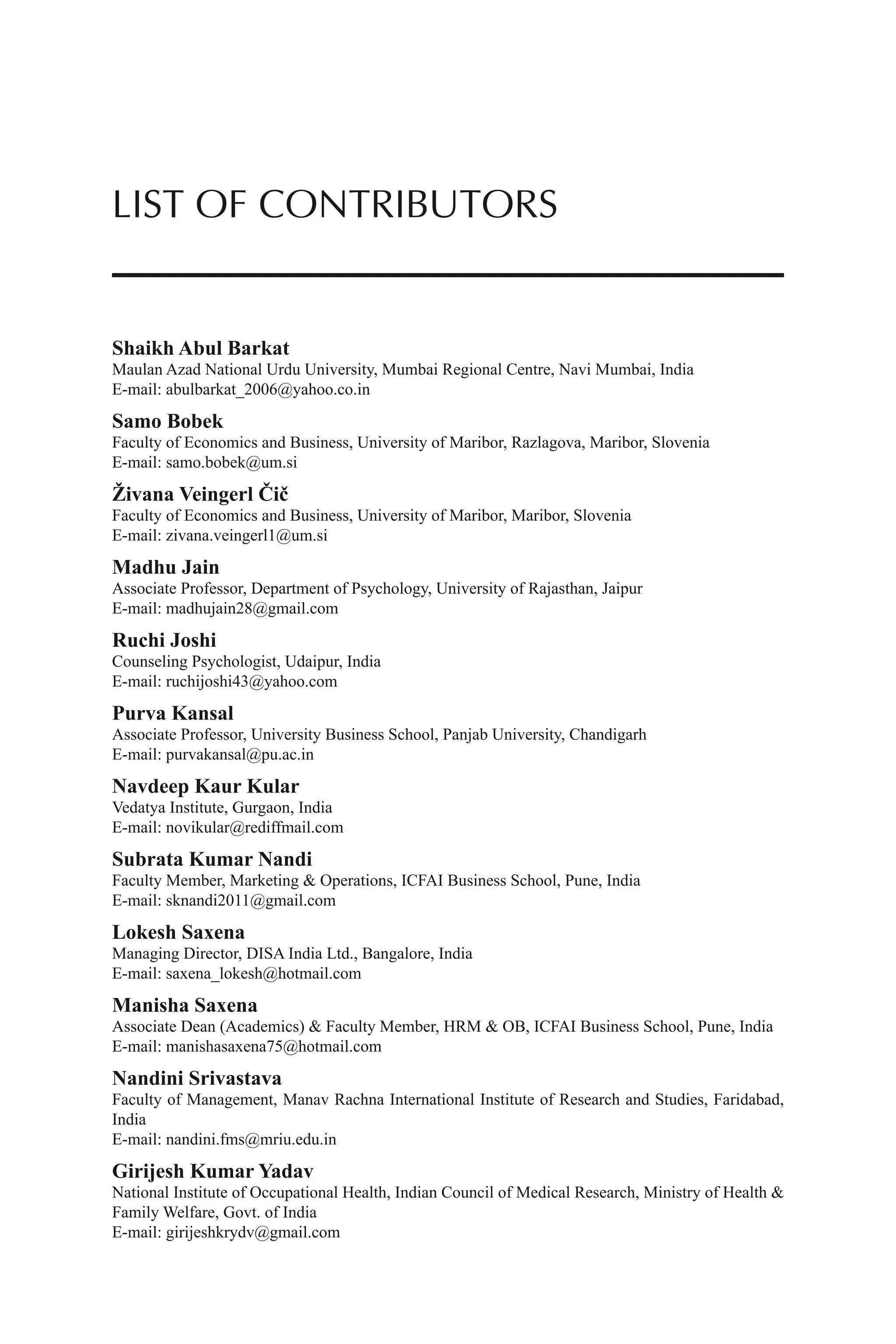 Shaikh Abul Barkat
Maulan Azad National Urdu University, Mumbai Regional Centre, Navi Mumbai, India
E-mail: abulbarkat_2006@yahoo.co.in
Samo Bobek
Faculty of Economics and Business, University of Maribor, Razlagova, Maribor, Slovenia
E-mail: samo.bobek@um.si
Živana Veingerl Čič
Faculty of Economics and Business, University of Maribor, Maribor, Slovenia
E-mail: zivana.veingerl1@um.si
Madhu Jain
Associate Professor, Department of Psychology, University of Rajasthan, Jaipur
E-mail: madhujain28@gmail.com
Ruchi Joshi
Counseling Psychologist, Udaipur, India
E-mail: ruchijoshi43@yahoo.com
Purva Kansal
Associate Professor, University Business School, Panjab University, Chandigarh
E-mail: purvakansal@pu.ac.in
Navdeep Kaur Kular
Vedatya Institute, Gurgaon, India
E-mail: novikular@rediffmail.com
Subrata Kumar Nandi
Faculty Member, Marketing & Operations, ICFAI Business School, Pune, India
E-mail: sknandi2011@gmail.com
Lokesh Saxena
Managing Director, DISA India Ltd., Bangalore, India
E-mail: saxena_lokesh@hotmail.com
Manisha Saxena
Associate Dean (Academics) & Faculty Member, HRM & OB, ICFAI Business School, Pune, India
E-mail: manishasaxena75@hotmail.com
Nandini Srivastava
Faculty of Management, Manav Rachna International Institute of Research and Studies, Faridabad,
India
E-mail: nandini.fms@mriu.edu.in
Girijesh Kumar Yadav
National Institute of Occupational Health, Indian Council of Medical Research, Ministry of Health &
Family Welfare, Govt. of India
E-mail: girijeshkrydv@gmail.com
LIST OF CONTRIBUTORS
 