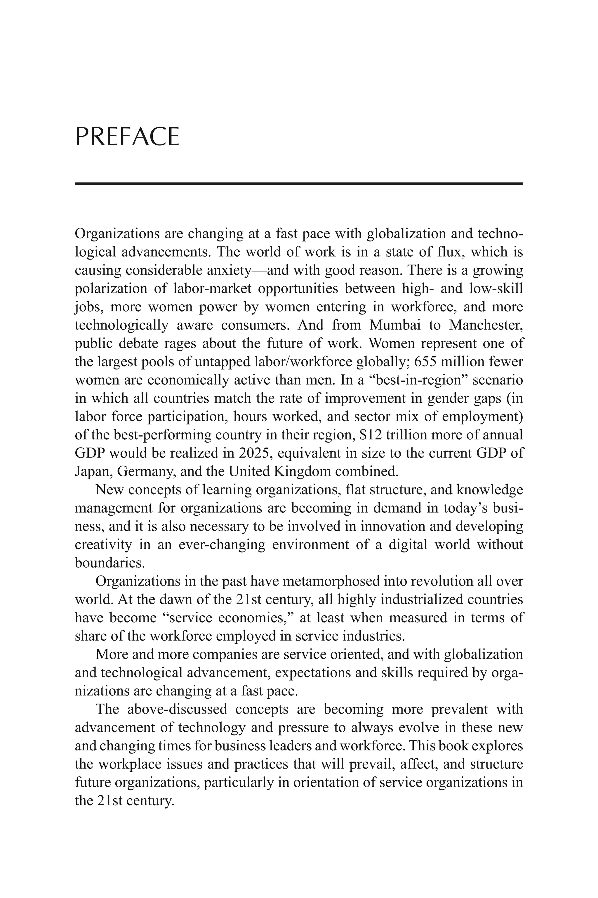 Organizations are changing at a fast pace with globalization and techno-
logical advancements. The world of work is in a state of flux, which is
causing considerable anxiety—and with good reason. There is a growing
polarization of labor-market opportunities between high- and low-skill
jobs, more women power by women entering in workforce, and more
technologically aware consumers. And from Mumbai to Manchester,
public debate rages about the future of work. Women represent one of
the largest pools of untapped labor/workforce globally; 655 million fewer
women are economically active than men. In a “best-in-region” scenario
in which all countries match the rate of improvement in gender gaps (in
labor force participation, hours worked, and sector mix of employment)
of the best-performing country in their region, $12 trillion more of annual
GDP would be realized in 2025, equivalent in size to the current GDP of
Japan, Germany, and the United Kingdom combined.
New concepts of learning organizations, flat structure, and knowledge
management for organizations are becoming in demand in today’s busi-
ness, and it is also necessary to be involved in innovation and developing
creativity in an ever-changing environment of a digital world without
boundaries.
Organizations in the past have metamorphosed into revolution all over
world. At the dawn of the 21st century, all highly industrialized countries
have become “service economies,” at least when measured in terms of
share of the workforce employed in service industries.
More and more companies are service oriented, and with globalization
and technological advancement, expectations and skills required by orga-
nizations are changing at a fast pace.
The above-discussed concepts are becoming more prevalent with
advancement of technology and pressure to always evolve in these new
and changing times for business leaders and workforce. This book explores
the workplace issues and practices that will prevail, affect, and structure
future organizations, particularly in orientation of service organizations in
the 21st century.
PREFACE
 