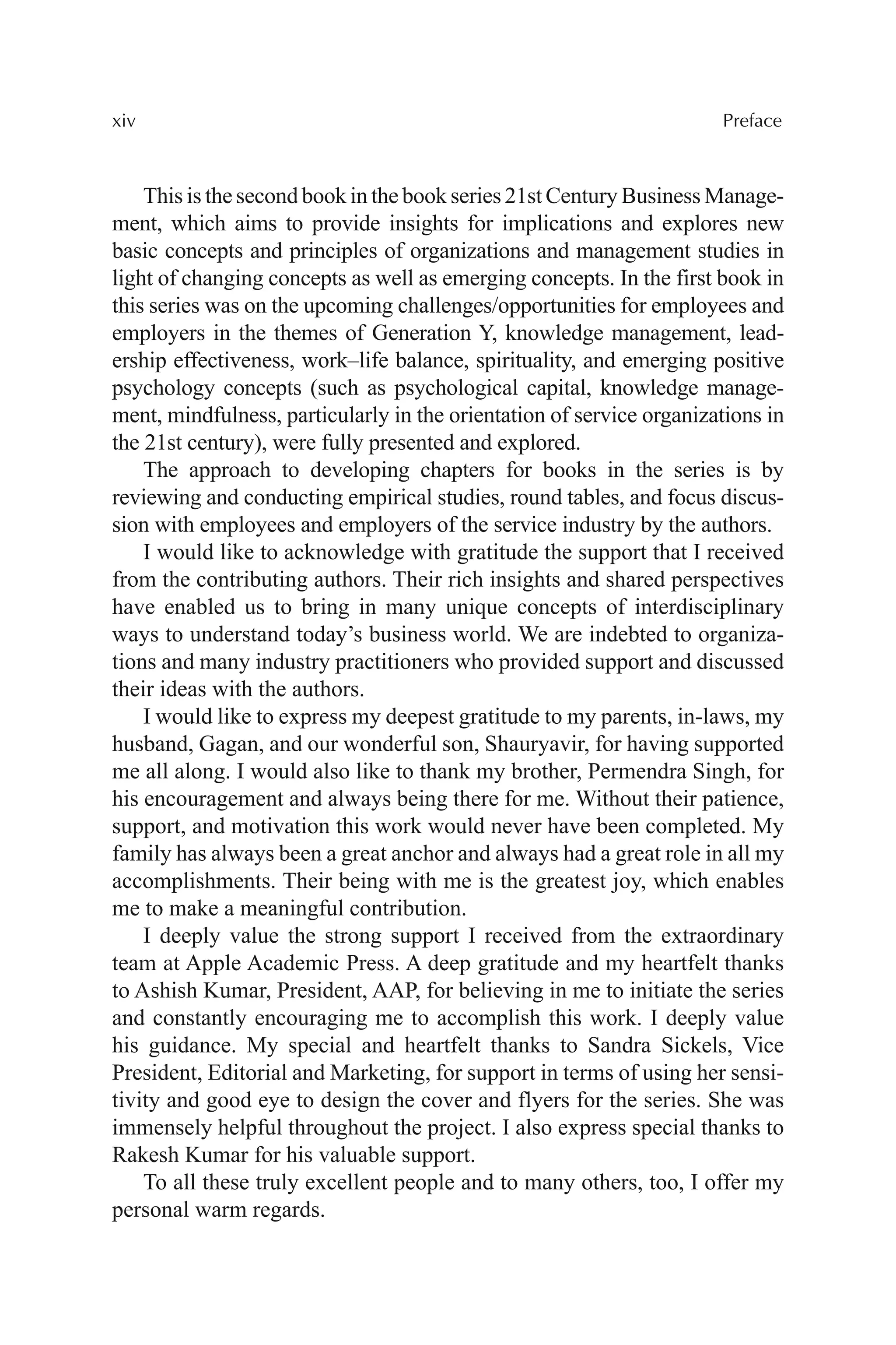 xiv Preface
This is the second book in the book series 21st Century Business Manage-
ment, which aims to provide insights for implications and explores new
basic concepts and principles of organizations and management studies in
light of changing concepts as well as emerging concepts. In the first book in
this series was on the upcoming challenges/opportunities for employees and
employers in the themes of Generation Y, knowledge management, lead-
ership effectiveness, work–life balance, spirituality, and emerging positive
psychology concepts (such as psychological capital, knowledge manage-
ment, mindfulness, particularly in the orientation of service organizations in
the 21st century), were fully presented and explored.
The approach to developing chapters for books in the series is by
reviewing and conducting empirical studies, round tables, and focus discus-
sion with employees and employers of the service industry by the authors.
I would like to acknowledge with gratitude the support that I received
from the contributing authors. Their rich insights and shared perspectives
have enabled us to bring in many unique concepts of interdisciplinary
ways to understand today’s business world. We are indebted to organiza-
tions and many industry practitioners who provided support and discussed
their ideas with the authors.
I would like to express my deepest gratitude to my parents, in-laws, my
husband, Gagan, and our wonderful son, Shauryavir, for having supported
me all along. I would also like to thank my brother, Permendra Singh, for
his encouragement and always being there for me. Without their patience,
support, and motivation this work would never have been completed. My
family has always been a great anchor and always had a great role in all my
accomplishments. Their being with me is the greatest joy, which enables
me to make a meaningful contribution.
I deeply value the strong support I received from the extraordinary
team at Apple Academic Press. A deep gratitude and my heartfelt thanks
to Ashish Kumar, President, AAP, for believing in me to initiate the series
and constantly encouraging me to accomplish this work. I deeply value
his guidance. My special and heartfelt thanks to Sandra Sickels, Vice
President, Editorial and Marketing, for support in terms of using her sensi-
tivity and good eye to design the cover and flyers for the series. She was
immensely helpful throughout the project. I also express special thanks to
Rakesh Kumar for his valuable support.
To all these truly excellent people and to many others, too, I offer my
personal warm regards.
 