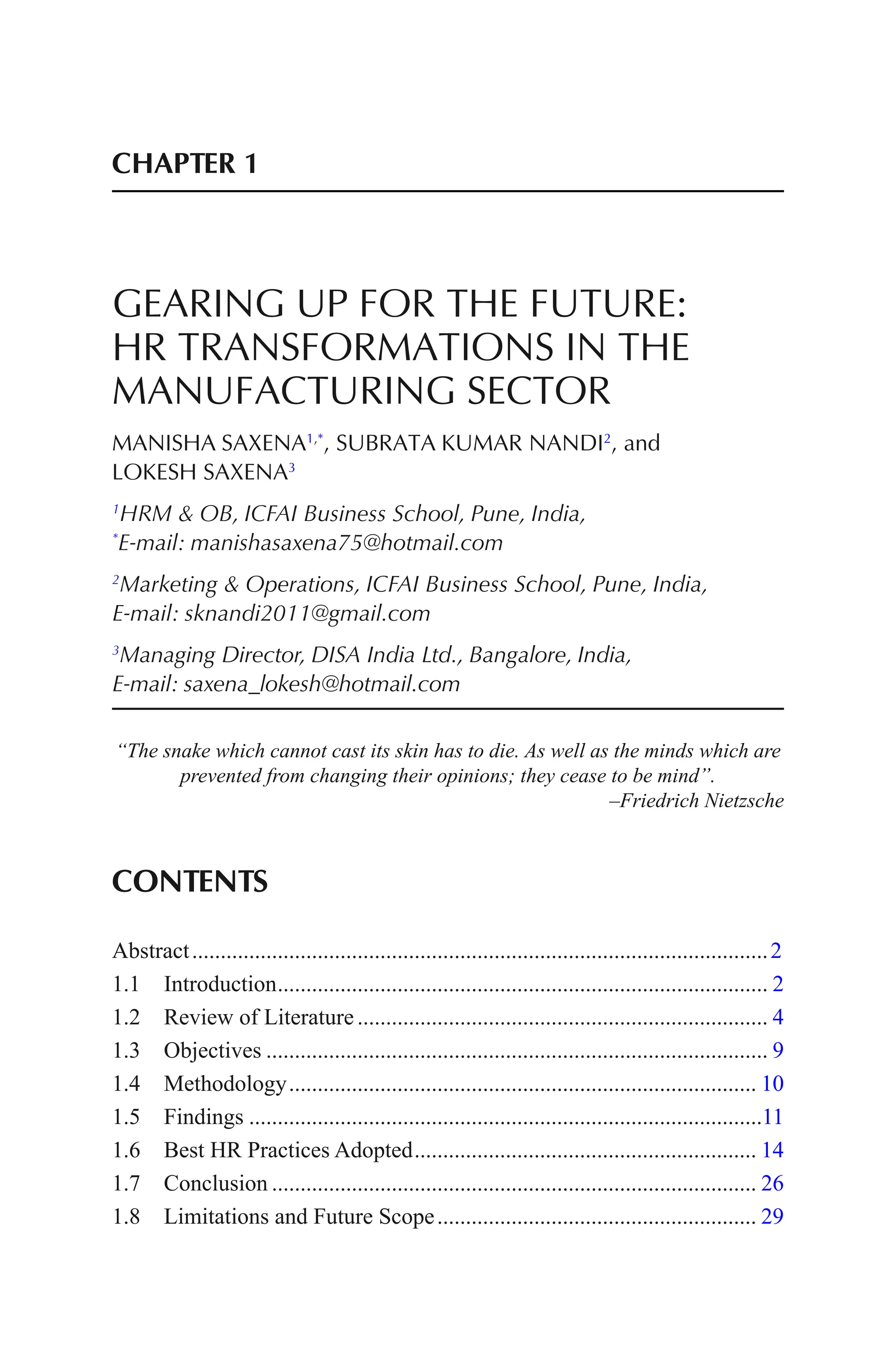 CHAPTER 1
GEARING UP FOR THE FUTURE:
HR TRANSFORMATIONS IN THE
MANUFACTURING SECTOR
MANISHA SAXENA1,*
, SUBRATA KUMAR NANDI2
, and
LOKESH SAXENA3
1
HRM & OB, ICFAI Business School, Pune, India,
*
E-mail: manishasaxena75@hotmail.com
2
Marketing & Operations, ICFAI Business School, Pune, India,
E-mail: sknandi2011@gmail.com
3
Managing Director, DISA India Ltd., Bangalore, India,
E-mail: saxena_lokesh@hotmail.com
“The snake which cannot cast its skin has to die. As well as the minds which are
prevented from changing their opinions; they cease to be mind”.
–Friedrich Nietzsche
CONTENTS
Abstract.....................................................................................................2
1.1 Introduction...................................................................................... 2
1.2 Review of Literature........................................................................ 4
1.3 Objectives ........................................................................................ 9
1.4 Methodology.................................................................................. 10
1.5 Findings ..........................................................................................11
1.6 Best HR Practices Adopted............................................................ 14
1.7 Conclusion ..................................................................................... 26
1.8 Limitations and Future Scope........................................................ 29
 