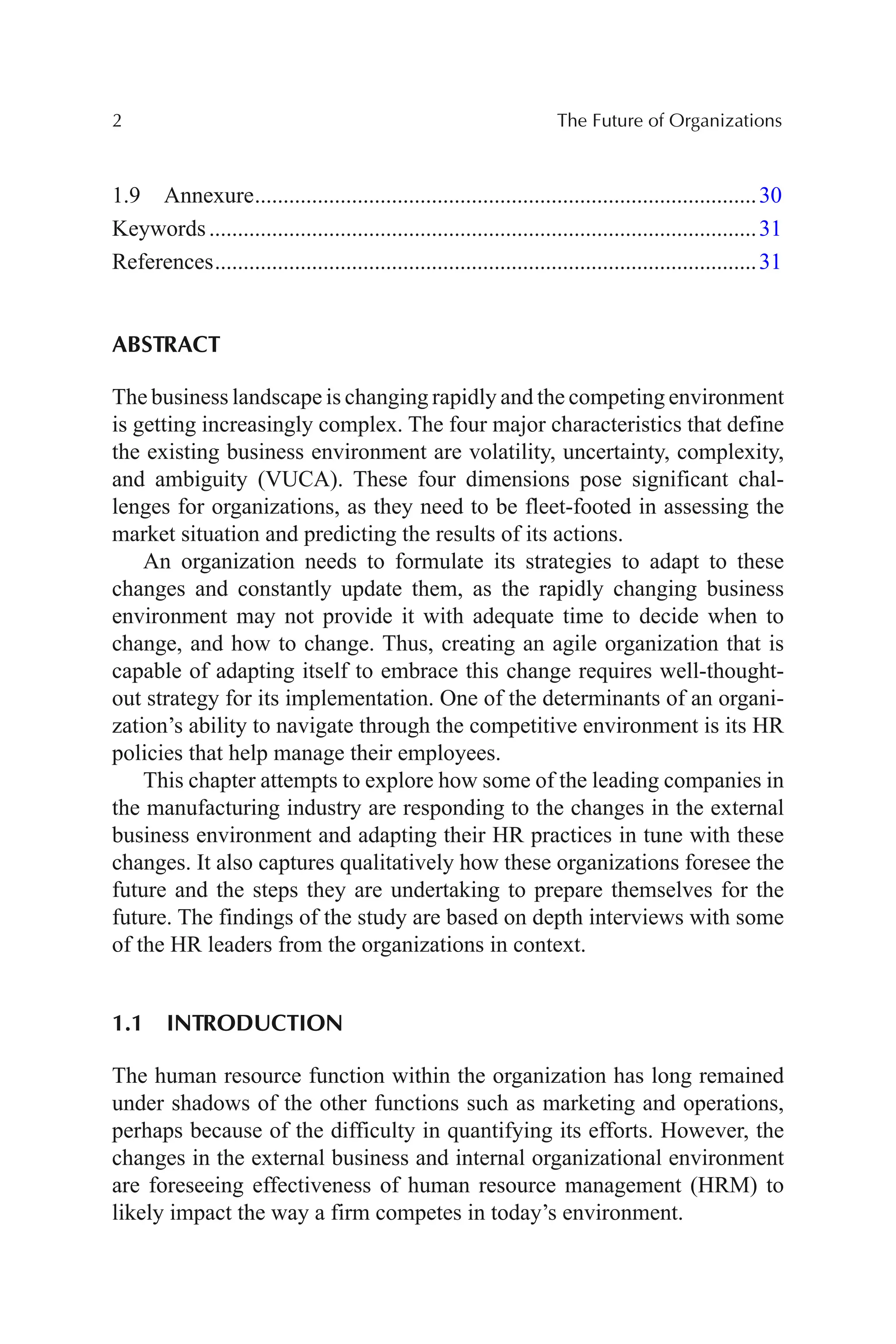 2 The Future of Organizations
1.9 Annexure........................................................................................30
Keywords................................................................................................31
References...............................................................................................31
ABSTRACT
The business landscape is changing rapidly and the competing environment
is getting increasingly complex. The four major characteristics that define
the existing business environment are volatility, uncertainty, complexity,
and ambiguity (VUCA). These four dimensions pose significant chal-
lenges for organizations, as they need to be fleet-footed in assessing the
market situation and predicting the results of its actions.
An organization needs to formulate its strategies to adapt to these
changes and constantly update them, as the rapidly changing business
environment may not provide it with adequate time to decide when to
change, and how to change. Thus, creating an agile organization that is
capable of adapting itself to embrace this change requires well-thought-
out strategy for its implementation. One of the determinants of an organi-
zation’s ability to navigate through the competitive environment is its HR
policies that help manage their employees.
This chapter attempts to explore how some of the leading companies in
the manufacturing industry are responding to the changes in the external
business environment and adapting their HR practices in tune with these
changes. It also captures qualitatively how these organizations foresee the
future and the steps they are undertaking to prepare themselves for the
future. The findings of the study are based on depth interviews with some
of the HR leaders from the organizations in context.
1.1 INTRODUCTION
The human resource function within the organization has long remained
under shadows of the other functions such as marketing and operations,
perhaps because of the difficulty in quantifying its efforts. However, the
changes in the external business and internal organizational environment
are foreseeing effectiveness of human resource management (HRM) to
likely impact the way a firm competes in today’s environment.
 