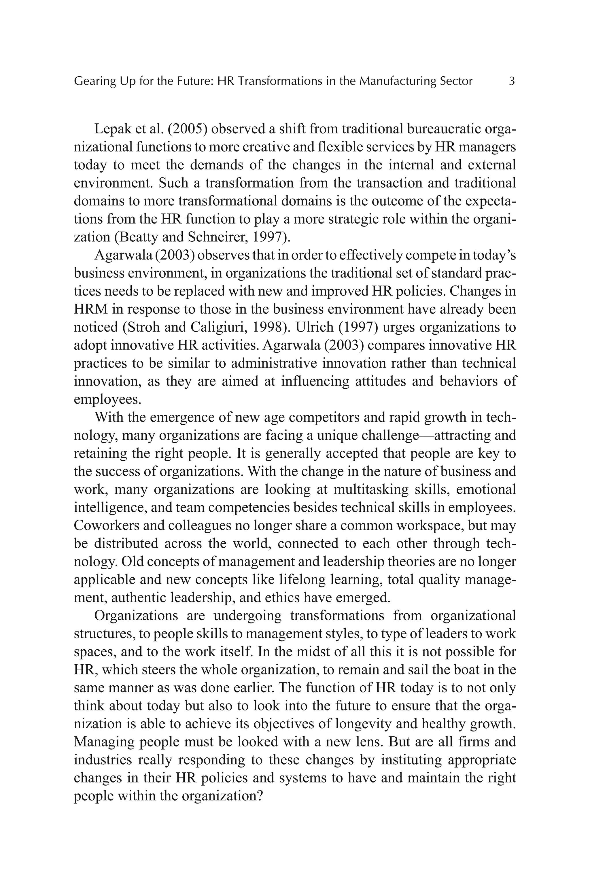 Gearing Up for the Future: HR Transformations in the Manufacturing Sector 3
Lepak et al. (2005) observed a shift from traditional bureaucratic orga-
nizational functions to more creative and flexible services by HR managers
today to meet the demands of the changes in the internal and external
environment. Such a transformation from the transaction and traditional
domains to more transformational domains is the outcome of the expecta-
tions from the HR function to play a more strategic role within the organi-
zation (Beatty and Schneirer, 1997).
Agarwala (2003) observes that in order to effectively compete in today’s
business environment, in organizations the traditional set of standard prac-
tices needs to be replaced with new and improved HR policies. Changes in
HRM in response to those in the business environment have already been
noticed (Stroh and Caligiuri, 1998). Ulrich (1997) urges organizations to
adopt innovative HR activities. Agarwala (2003) compares innovative HR
practices to be similar to administrative innovation rather than technical
innovation, as they are aimed at influencing attitudes and behaviors of
employees.
With the emergence of new age competitors and rapid growth in tech-
nology, many organizations are facing a unique challenge—attracting and
retaining the right people. It is generally accepted that people are key to
the success of organizations. With the change in the nature of business and
work, many organizations are looking at multitasking skills, emotional
intelligence, and team competencies besides technical skills in employees.
Coworkers and colleagues no longer share a common workspace, but may
be distributed across the world, connected to each other through tech-
nology. Old concepts of management and leadership theories are no longer
applicable and new concepts like lifelong learning, total quality manage-
ment, authentic leadership, and ethics have emerged.
Organizations are undergoing transformations from organizational
structures, to people skills to management styles, to type of leaders to work
spaces, and to the work itself. In the midst of all this it is not possible for
HR, which steers the whole organization, to remain and sail the boat in the
same manner as was done earlier. The function of HR today is to not only
think about today but also to look into the future to ensure that the orga-
nization is able to achieve its objectives of longevity and healthy growth.
Managing people must be looked with a new lens. But are all firms and
industries really responding to these changes by instituting appropriate
changes in their HR policies and systems to have and maintain the right
people within the organization?
 