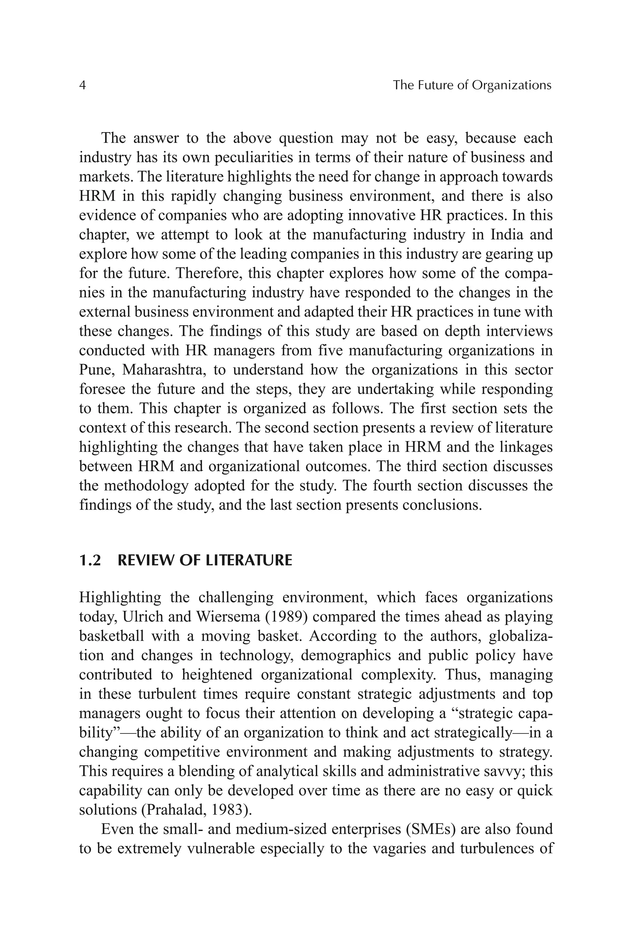 4 The Future of Organizations
The answer to the above question may not be easy, because each
industry has its own peculiarities in terms of their nature of business and
markets. The literature highlights the need for change in approach towards
HRM in this rapidly changing business environment, and there is also
evidence of companies who are adopting innovative HR practices. In this
chapter, we attempt to look at the manufacturing industry in India and
explore how some of the leading companies in this industry are gearing up
for the future. Therefore, this chapter explores how some of the compa-
nies in the manufacturing industry have responded to the changes in the
external business environment and adapted their HR practices in tune with
these changes. The findings of this study are based on depth interviews
conducted with HR managers from five manufacturing organizations in
Pune, Maharashtra, to understand how the organizations in this sector
foresee the future and the steps, they are undertaking while responding
to them. This chapter is organized as follows. The first section sets the
context of this research. The second section presents a review of literature
highlighting the changes that have taken place in HRM and the linkages
between HRM and organizational outcomes. The third section discusses
the methodology adopted for the study. The fourth section discusses the
findings of the study, and the last section presents conclusions.
1.2 REVIEW OF LITERATURE
Highlighting the challenging environment, which faces organizations
today, Ulrich and Wiersema (1989) compared the times ahead as playing
basketball with a moving basket. According to the authors, globaliza-
tion and changes in technology, demographics and public policy have
contributed to heightened organizational complexity. Thus, managing
in these turbulent times require constant strategic adjustments and top
managers ought to focus their attention on developing a “strategic capa-
bility”—the ability of an organization to think and act strategically—in a
changing competitive environment and making adjustments to strategy.
This requires a blending of analytical skills and administrative savvy; this
capability can only be developed over time as there are no easy or quick
solutions (Prahalad, 1983).
Even the small- and medium-sized enterprises (SMEs) are also found
to be extremely vulnerable especially to the vagaries and turbulences of
 