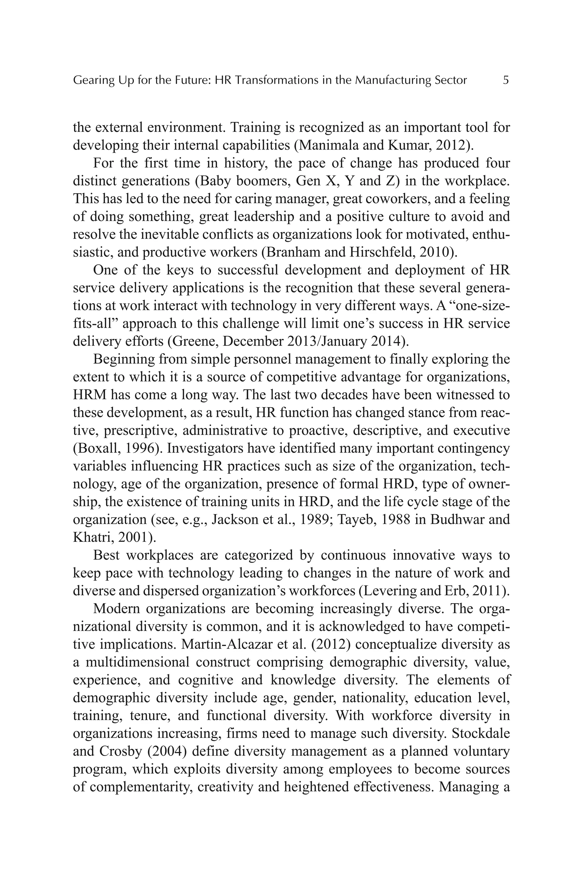 Gearing Up for the Future: HR Transformations in the Manufacturing Sector 5
the external environment. Training is recognized as an important tool for
developing their internal capabilities (Manimala and Kumar, 2012).
For the first time in history, the pace of change has produced four
distinct generations (Baby boomers, Gen X, Y and Z) in the workplace.
This has led to the need for caring manager, great coworkers, and a feeling
of doing something, great leadership and a positive culture to avoid and
resolve the inevitable conflicts as organizations look for motivated, enthu-
siastic, and productive workers (Branham and Hirschfeld, 2010).
One of the keys to successful development and deployment of HR
service delivery applications is the recognition that these several genera-
tions at work interact with technology in very different ways. A “one-size-
fits-all” approach to this challenge will limit one’s success in HR service
delivery efforts (Greene, December 2013/January 2014).
Beginning from simple personnel management to finally exploring the
extent to which it is a source of competitive advantage for organizations,
HRM has come a long way. The last two decades have been witnessed to
these development, as a result, HR function has changed stance from reac-
tive, prescriptive, administrative to proactive, descriptive, and executive
(Boxall, 1996). Investigators have identified many important contingency
variables influencing HR practices such as size of the organization, tech-
nology, age of the organization, presence of formal HRD, type of owner-
ship, the existence of training units in HRD, and the life cycle stage of the
organization (see, e.g., Jackson et al., 1989; Tayeb, 1988 in Budhwar and
Khatri, 2001).
Best workplaces are categorized by continuous innovative ways to
keep pace with technology leading to changes in the nature of work and
diverse and dispersed organization’s workforces (Levering and Erb, 2011).
Modern organizations are becoming increasingly diverse. The orga-
nizational diversity is common, and it is acknowledged to have competi-
tive implications. Martin-Alcazar et al. (2012) conceptualize diversity as
a multidimensional construct comprising demographic diversity, value,
experience, and cognitive and knowledge diversity. The elements of
demographic diversity include age, gender, nationality, education level,
training, tenure, and functional diversity. With workforce diversity in
organizations increasing, firms need to manage such diversity. Stockdale
and Crosby (2004) define diversity management as a planned voluntary
program, which exploits diversity among employees to become sources
of complementarity, creativity and heightened effectiveness. Managing a
 