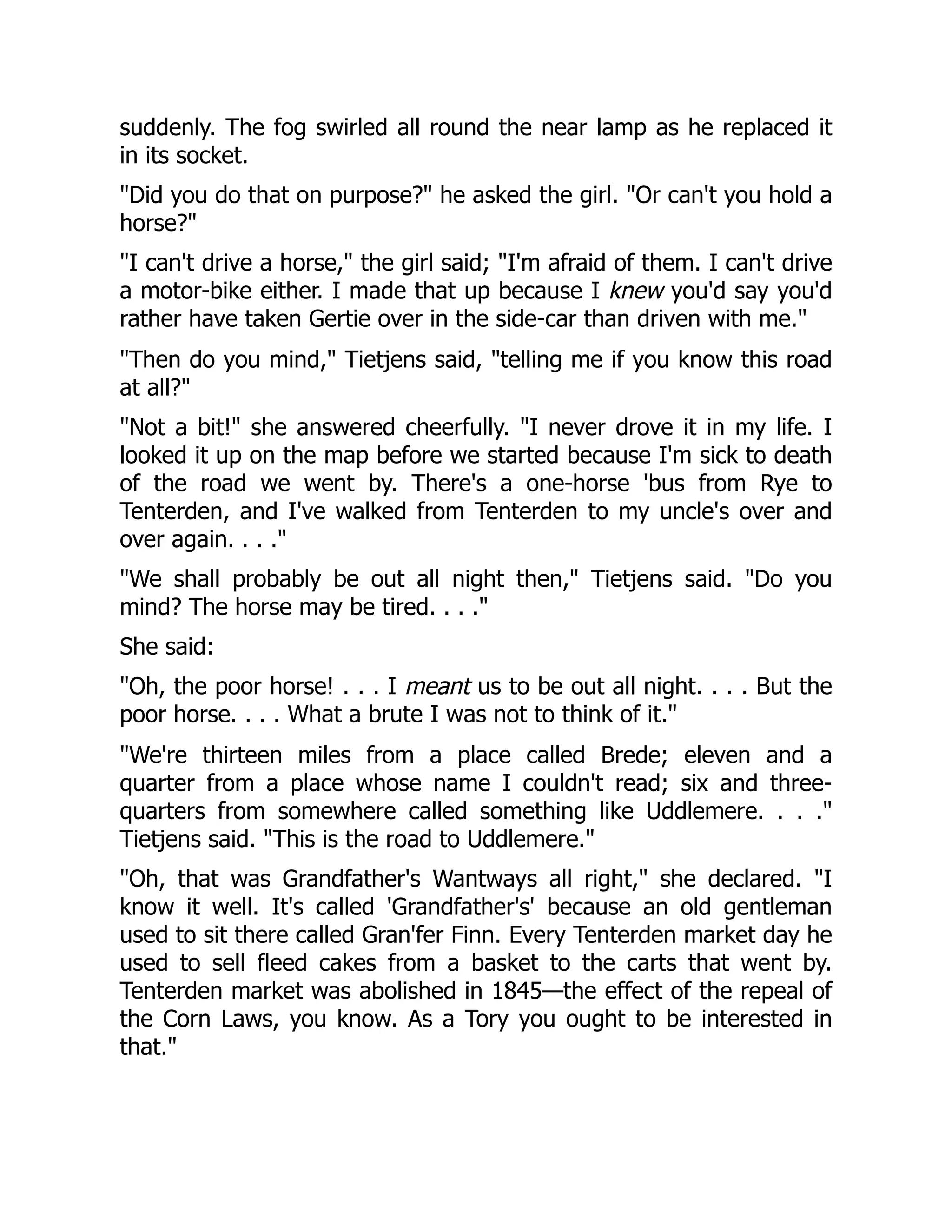 suddenly. The fog swirled all round the near lamp as he replaced it
in its socket.
"Did you do that on purpose?" he asked the girl. "Or can't you hold a
horse?"
"I can't drive a horse," the girl said; "I'm afraid of them. I can't drive
a motor-bike either. I made that up because I knew you'd say you'd
rather have taken Gertie over in the side-car than driven with me."
"Then do you mind," Tietjens said, "telling me if you know this road
at all?"
"Not a bit!" she answered cheerfully. "I never drove it in my life. I
looked it up on the map before we started because I'm sick to death
of the road we went by. There's a one-horse 'bus from Rye to
Tenterden, and I've walked from Tenterden to my uncle's over and
over again. . . ."
"We shall probably be out all night then," Tietjens said. "Do you
mind? The horse may be tired. . . ."
She said:
"Oh, the poor horse! . . . I meant us to be out all night. . . . But the
poor horse. . . . What a brute I was not to think of it."
"We're thirteen miles from a place called Brede; eleven and a
quarter from a place whose name I couldn't read; six and three-
quarters from somewhere called something like Uddlemere. . . ."
Tietjens said. "This is the road to Uddlemere."
"Oh, that was Grandfather's Wantways all right," she declared. "I
know it well. It's called 'Grandfather's' because an old gentleman
used to sit there called Gran'fer Finn. Every Tenterden market day he
used to sell fleed cakes from a basket to the carts that went by.
Tenterden market was abolished in 1845—the effect of the repeal of
the Corn Laws, you know. As a Tory you ought to be interested in
that."
 