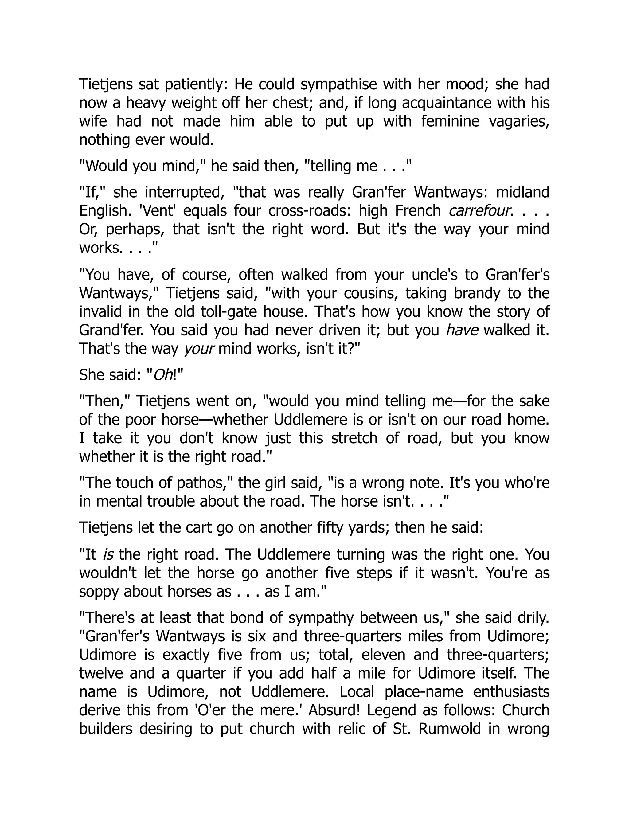 Tietjens sat patiently: He could sympathise with her mood; she had
now a heavy weight off her chest; and, if long acquaintance with his
wife had not made him able to put up with feminine vagaries,
nothing ever would.
"Would you mind," he said then, "telling me . . ."
"If," she interrupted, "that was really Gran'fer Wantways: midland
English. 'Vent' equals four cross-roads: high French carrefour. . . .
Or, perhaps, that isn't the right word. But it's the way your mind
works. . . ."
"You have, of course, often walked from your uncle's to Gran'fer's
Wantways," Tietjens said, "with your cousins, taking brandy to the
invalid in the old toll-gate house. That's how you know the story of
Grand'fer. You said you had never driven it; but you have walked it.
That's the way your mind works, isn't it?"
She said: "Oh!"
"Then," Tietjens went on, "would you mind telling me—for the sake
of the poor horse—whether Uddlemere is or isn't on our road home.
I take it you don't know just this stretch of road, but you know
whether it is the right road."
"The touch of pathos," the girl said, "is a wrong note. It's you who're
in mental trouble about the road. The horse isn't. . . ."
Tietjens let the cart go on another fifty yards; then he said:
"It is the right road. The Uddlemere turning was the right one. You
wouldn't let the horse go another five steps if it wasn't. You're as
soppy about horses as . . . as I am."
"There's at least that bond of sympathy between us," she said drily.
"Gran'fer's Wantways is six and three-quarters miles from Udimore;
Udimore is exactly five from us; total, eleven and three-quarters;
twelve and a quarter if you add half a mile for Udimore itself. The
name is Udimore, not Uddlemere. Local place-name enthusiasts
derive this from 'O'er the mere.' Absurd! Legend as follows: Church
builders desiring to put church with relic of St. Rumwold in wrong
 