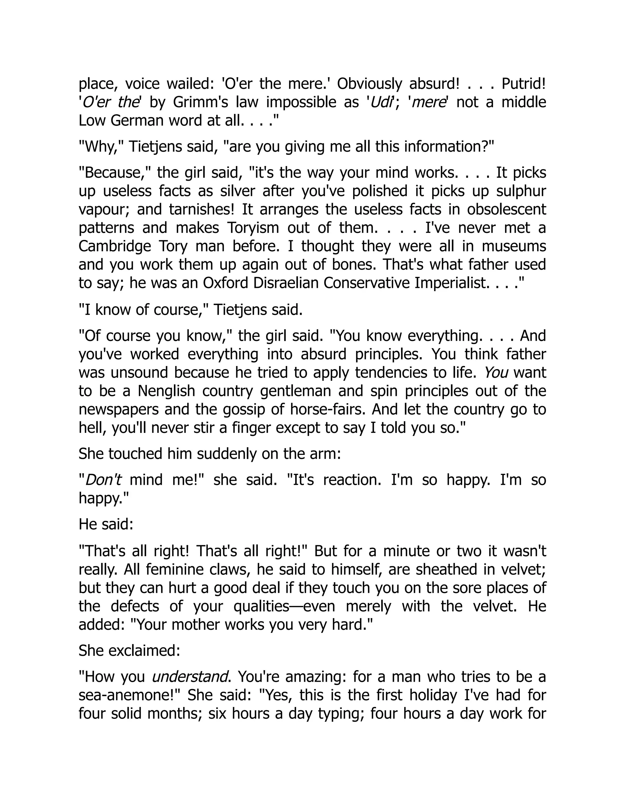 place, voice wailed: 'O'er the mere.' Obviously absurd! . . . Putrid!
'O'er the' by Grimm's law impossible as 'Udi'; 'mere' not a middle
Low German word at all. . . ."
"Why," Tietjens said, "are you giving me all this information?"
"Because," the girl said, "it's the way your mind works. . . . It picks
up useless facts as silver after you've polished it picks up sulphur
vapour; and tarnishes! It arranges the useless facts in obsolescent
patterns and makes Toryism out of them. . . . I've never met a
Cambridge Tory man before. I thought they were all in museums
and you work them up again out of bones. That's what father used
to say; he was an Oxford Disraelian Conservative Imperialist. . . ."
"I know of course," Tietjens said.
"Of course you know," the girl said. "You know everything. . . . And
you've worked everything into absurd principles. You think father
was unsound because he tried to apply tendencies to life. You want
to be a Nenglish country gentleman and spin principles out of the
newspapers and the gossip of horse-fairs. And let the country go to
hell, you'll never stir a finger except to say I told you so."
She touched him suddenly on the arm:
"Don't mind me!" she said. "It's reaction. I'm so happy. I'm so
happy."
He said:
"That's all right! That's all right!" But for a minute or two it wasn't
really. All feminine claws, he said to himself, are sheathed in velvet;
but they can hurt a good deal if they touch you on the sore places of
the defects of your qualities—even merely with the velvet. He
added: "Your mother works you very hard."
She exclaimed:
"How you understand. You're amazing: for a man who tries to be a
sea-anemone!" She said: "Yes, this is the first holiday I've had for
four solid months; six hours a day typing; four hours a day work for
 