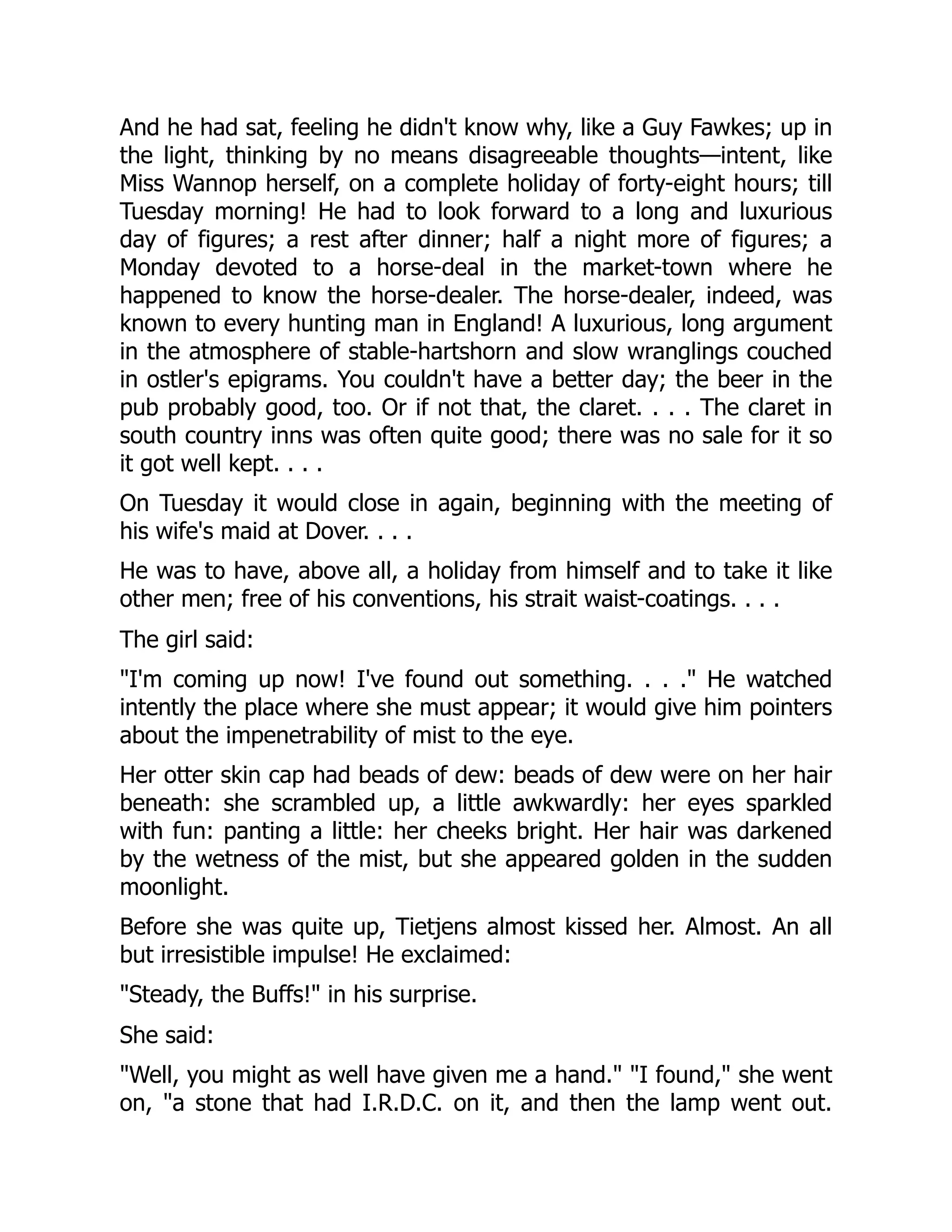 And he had sat, feeling he didn't know why, like a Guy Fawkes; up in
the light, thinking by no means disagreeable thoughts—intent, like
Miss Wannop herself, on a complete holiday of forty-eight hours; till
Tuesday morning! He had to look forward to a long and luxurious
day of figures; a rest after dinner; half a night more of figures; a
Monday devoted to a horse-deal in the market-town where he
happened to know the horse-dealer. The horse-dealer, indeed, was
known to every hunting man in England! A luxurious, long argument
in the atmosphere of stable-hartshorn and slow wranglings couched
in ostler's epigrams. You couldn't have a better day; the beer in the
pub probably good, too. Or if not that, the claret. . . . The claret in
south country inns was often quite good; there was no sale for it so
it got well kept. . . .
On Tuesday it would close in again, beginning with the meeting of
his wife's maid at Dover. . . .
He was to have, above all, a holiday from himself and to take it like
other men; free of his conventions, his strait waist-coatings. . . .
The girl said:
"I'm coming up now! I've found out something. . . ." He watched
intently the place where she must appear; it would give him pointers
about the impenetrability of mist to the eye.
Her otter skin cap had beads of dew: beads of dew were on her hair
beneath: she scrambled up, a little awkwardly: her eyes sparkled
with fun: panting a little: her cheeks bright. Her hair was darkened
by the wetness of the mist, but she appeared golden in the sudden
moonlight.
Before she was quite up, Tietjens almost kissed her. Almost. An all
but irresistible impulse! He exclaimed:
"Steady, the Buffs!" in his surprise.
She said:
"Well, you might as well have given me a hand." "I found," she went
on, "a stone that had I.R.D.C. on it, and then the lamp went out.
 