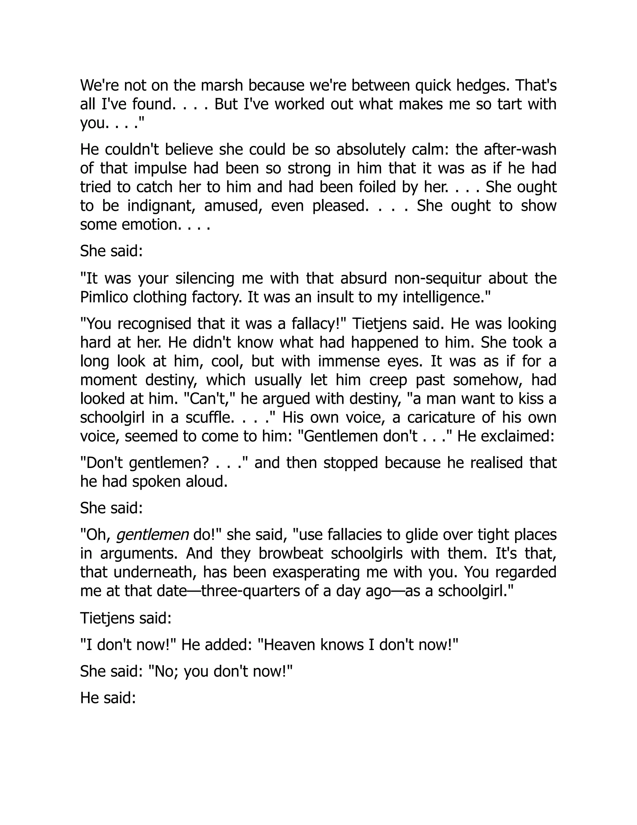 We're not on the marsh because we're between quick hedges. That's
all I've found. . . . But I've worked out what makes me so tart with
you. . . ."
He couldn't believe she could be so absolutely calm: the after-wash
of that impulse had been so strong in him that it was as if he had
tried to catch her to him and had been foiled by her. . . . She ought
to be indignant, amused, even pleased. . . . She ought to show
some emotion. . . .
She said:
"It was your silencing me with that absurd non-sequitur about the
Pimlico clothing factory. It was an insult to my intelligence."
"You recognised that it was a fallacy!" Tietjens said. He was looking
hard at her. He didn't know what had happened to him. She took a
long look at him, cool, but with immense eyes. It was as if for a
moment destiny, which usually let him creep past somehow, had
looked at him. "Can't," he argued with destiny, "a man want to kiss a
schoolgirl in a scuffle. . . ." His own voice, a caricature of his own
voice, seemed to come to him: "Gentlemen don't . . ." He exclaimed:
"Don't gentlemen? . . ." and then stopped because he realised that
he had spoken aloud.
She said:
"Oh, gentlemen do!" she said, "use fallacies to glide over tight places
in arguments. And they browbeat schoolgirls with them. It's that,
that underneath, has been exasperating me with you. You regarded
me at that date—three-quarters of a day ago—as a schoolgirl."
Tietjens said:
"I don't now!" He added: "Heaven knows I don't now!"
She said: "No; you don't now!"
He said:
 
