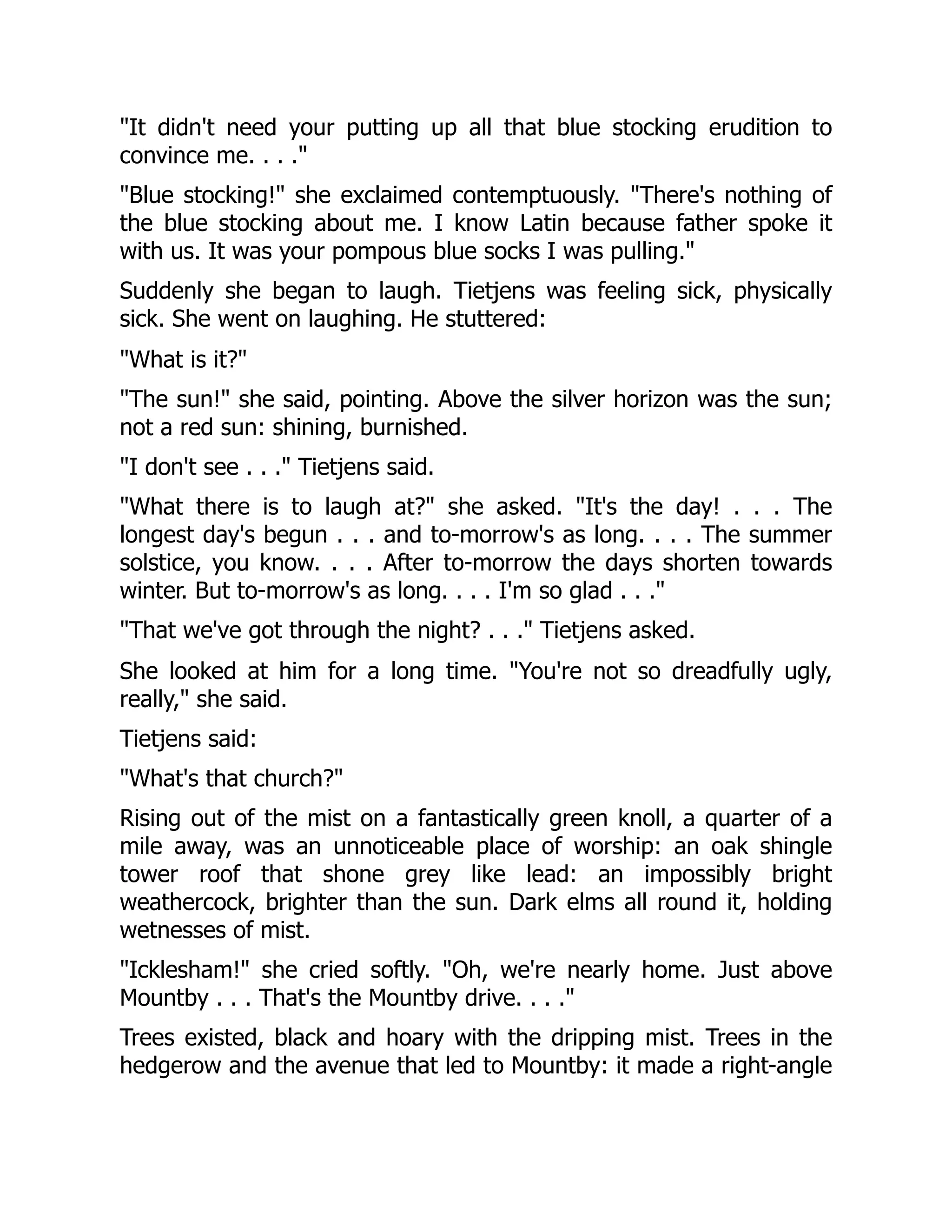 "It didn't need your putting up all that blue stocking erudition to
convince me. . . ."
"Blue stocking!" she exclaimed contemptuously. "There's nothing of
the blue stocking about me. I know Latin because father spoke it
with us. It was your pompous blue socks I was pulling."
Suddenly she began to laugh. Tietjens was feeling sick, physically
sick. She went on laughing. He stuttered:
"What is it?"
"The sun!" she said, pointing. Above the silver horizon was the sun;
not a red sun: shining, burnished.
"I don't see . . ." Tietjens said.
"What there is to laugh at?" she asked. "It's the day! . . . The
longest day's begun . . . and to-morrow's as long. . . . The summer
solstice, you know. . . . After to-morrow the days shorten towards
winter. But to-morrow's as long. . . . I'm so glad . . ."
"That we've got through the night? . . ." Tietjens asked.
She looked at him for a long time. "You're not so dreadfully ugly,
really," she said.
Tietjens said:
"What's that church?"
Rising out of the mist on a fantastically green knoll, a quarter of a
mile away, was an unnoticeable place of worship: an oak shingle
tower roof that shone grey like lead: an impossibly bright
weathercock, brighter than the sun. Dark elms all round it, holding
wetnesses of mist.
"Icklesham!" she cried softly. "Oh, we're nearly home. Just above
Mountby . . . That's the Mountby drive. . . ."
Trees existed, black and hoary with the dripping mist. Trees in the
hedgerow and the avenue that led to Mountby: it made a right-angle
 