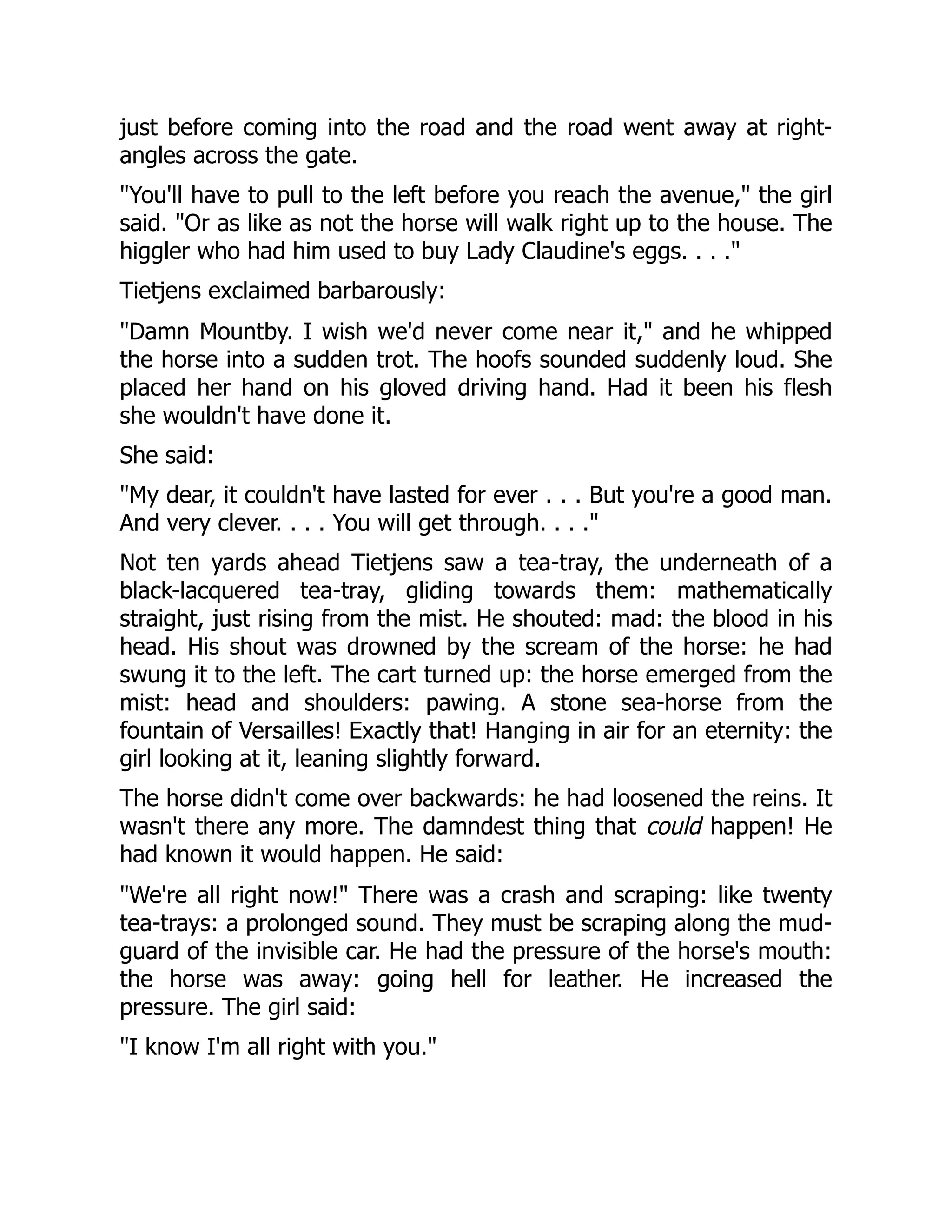 just before coming into the road and the road went away at right-
angles across the gate.
"You'll have to pull to the left before you reach the avenue," the girl
said. "Or as like as not the horse will walk right up to the house. The
higgler who had him used to buy Lady Claudine's eggs. . . ."
Tietjens exclaimed barbarously:
"Damn Mountby. I wish we'd never come near it," and he whipped
the horse into a sudden trot. The hoofs sounded suddenly loud. She
placed her hand on his gloved driving hand. Had it been his flesh
she wouldn't have done it.
She said:
"My dear, it couldn't have lasted for ever . . . But you're a good man.
And very clever. . . . You will get through. . . ."
Not ten yards ahead Tietjens saw a tea-tray, the underneath of a
black-lacquered tea-tray, gliding towards them: mathematically
straight, just rising from the mist. He shouted: mad: the blood in his
head. His shout was drowned by the scream of the horse: he had
swung it to the left. The cart turned up: the horse emerged from the
mist: head and shoulders: pawing. A stone sea-horse from the
fountain of Versailles! Exactly that! Hanging in air for an eternity: the
girl looking at it, leaning slightly forward.
The horse didn't come over backwards: he had loosened the reins. It
wasn't there any more. The damndest thing that could happen! He
had known it would happen. He said:
"We're all right now!" There was a crash and scraping: like twenty
tea-trays: a prolonged sound. They must be scraping along the mud-
guard of the invisible car. He had the pressure of the horse's mouth:
the horse was away: going hell for leather. He increased the
pressure. The girl said:
"I know I'm all right with you."
 