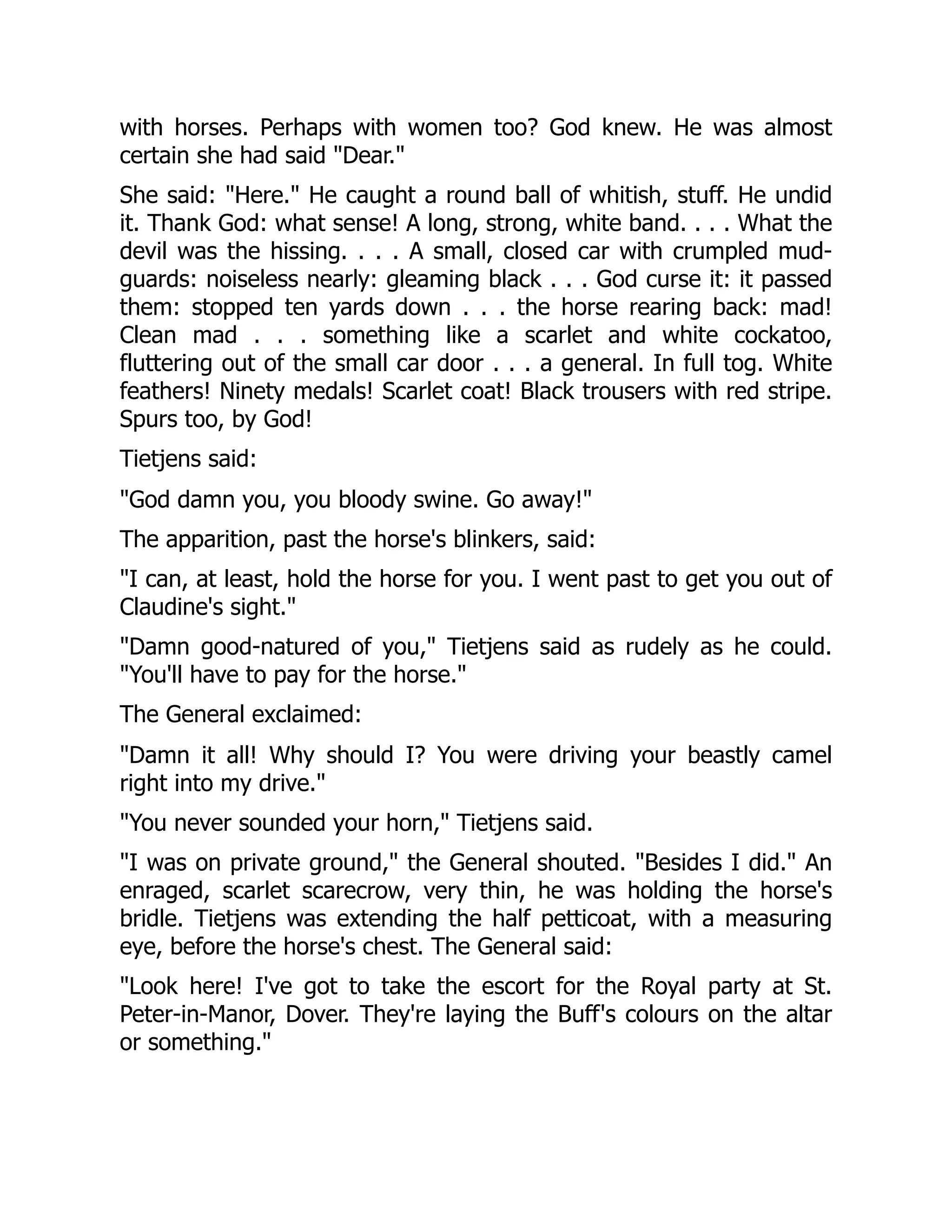 with horses. Perhaps with women too? God knew. He was almost
certain she had said "Dear."
She said: "Here." He caught a round ball of whitish, stuff. He undid
it. Thank God: what sense! A long, strong, white band. . . . What the
devil was the hissing. . . . A small, closed car with crumpled mud-
guards: noiseless nearly: gleaming black . . . God curse it: it passed
them: stopped ten yards down . . . the horse rearing back: mad!
Clean mad . . . something like a scarlet and white cockatoo,
fluttering out of the small car door . . . a general. In full tog. White
feathers! Ninety medals! Scarlet coat! Black trousers with red stripe.
Spurs too, by God!
Tietjens said:
"God damn you, you bloody swine. Go away!"
The apparition, past the horse's blinkers, said:
"I can, at least, hold the horse for you. I went past to get you out of
Claudine's sight."
"Damn good-natured of you," Tietjens said as rudely as he could.
"You'll have to pay for the horse."
The General exclaimed:
"Damn it all! Why should I? You were driving your beastly camel
right into my drive."
"You never sounded your horn," Tietjens said.
"I was on private ground," the General shouted. "Besides I did." An
enraged, scarlet scarecrow, very thin, he was holding the horse's
bridle. Tietjens was extending the half petticoat, with a measuring
eye, before the horse's chest. The General said:
"Look here! I've got to take the escort for the Royal party at St.
Peter-in-Manor, Dover. They're laying the Buff's colours on the altar
or something."
 