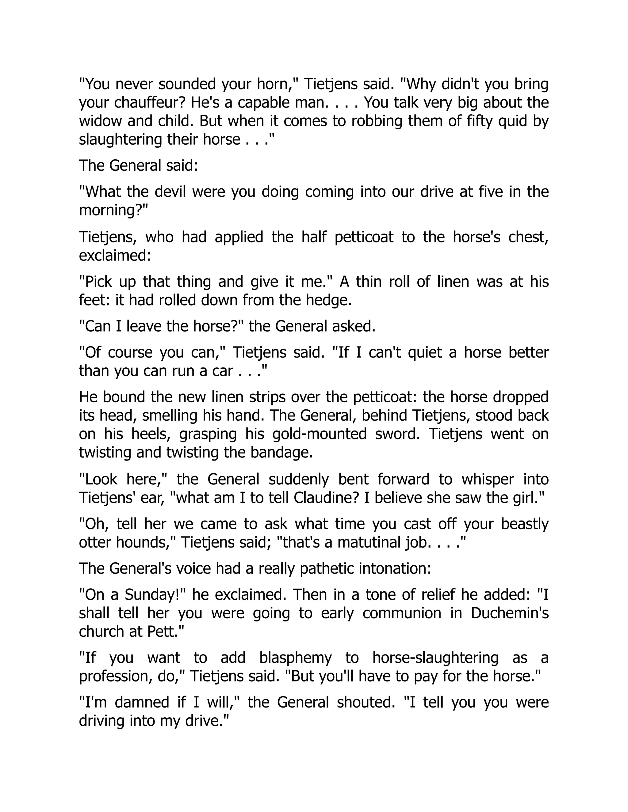 "You never sounded your horn," Tietjens said. "Why didn't you bring
your chauffeur? He's a capable man. . . . You talk very big about the
widow and child. But when it comes to robbing them of fifty quid by
slaughtering their horse . . ."
The General said:
"What the devil were you doing coming into our drive at five in the
morning?"
Tietjens, who had applied the half petticoat to the horse's chest,
exclaimed:
"Pick up that thing and give it me." A thin roll of linen was at his
feet: it had rolled down from the hedge.
"Can I leave the horse?" the General asked.
"Of course you can," Tietjens said. "If I can't quiet a horse better
than you can run a car . . ."
He bound the new linen strips over the petticoat: the horse dropped
its head, smelling his hand. The General, behind Tietjens, stood back
on his heels, grasping his gold-mounted sword. Tietjens went on
twisting and twisting the bandage.
"Look here," the General suddenly bent forward to whisper into
Tietjens' ear, "what am I to tell Claudine? I believe she saw the girl."
"Oh, tell her we came to ask what time you cast off your beastly
otter hounds," Tietjens said; "that's a matutinal job. . . ."
The General's voice had a really pathetic intonation:
"On a Sunday!" he exclaimed. Then in a tone of relief he added: "I
shall tell her you were going to early communion in Duchemin's
church at Pett."
"If you want to add blasphemy to horse-slaughtering as a
profession, do," Tietjens said. "But you'll have to pay for the horse."
"I'm damned if I will," the General shouted. "I tell you you were
driving into my drive."
 