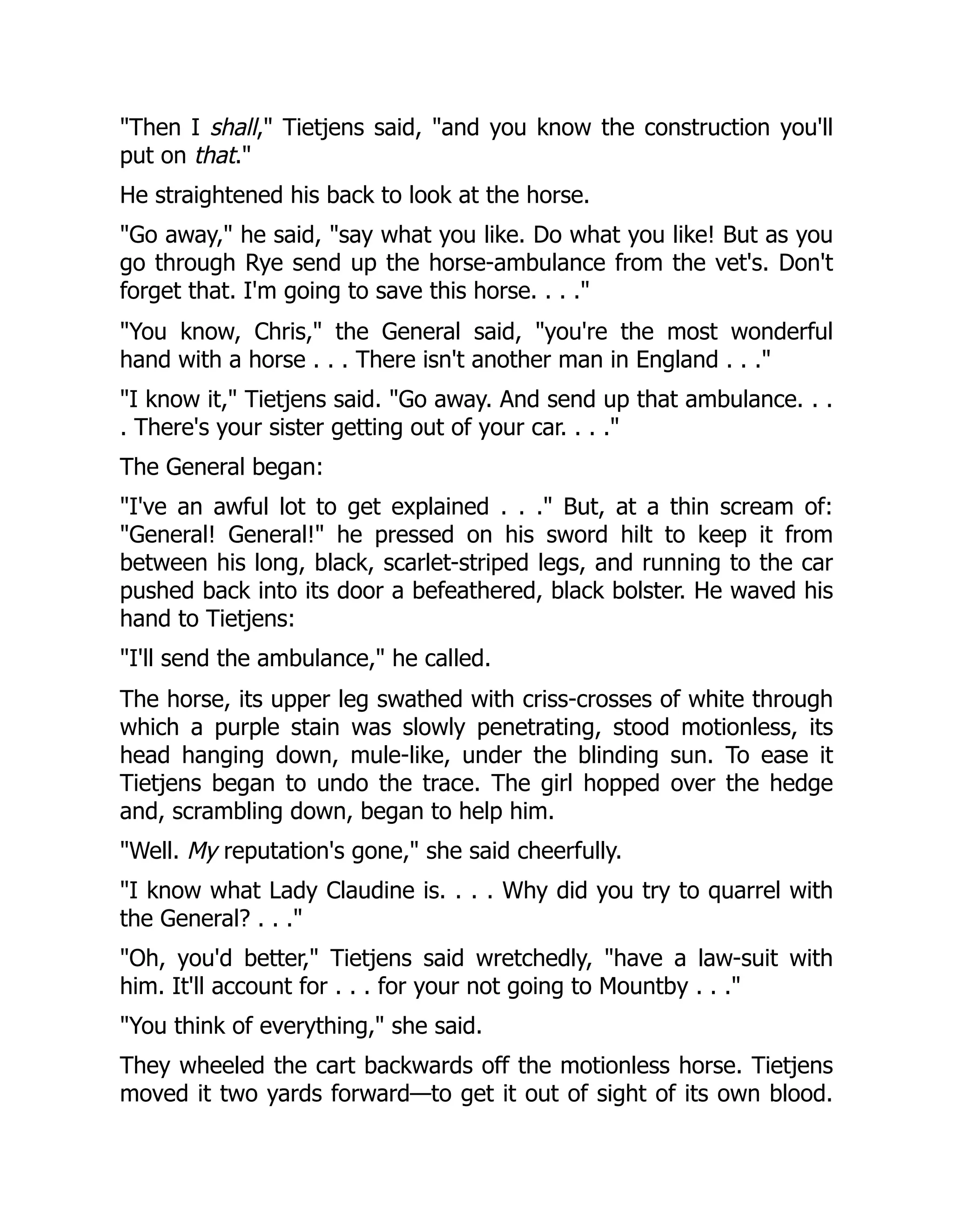 "Then I shall," Tietjens said, "and you know the construction you'll
put on that."
He straightened his back to look at the horse.
"Go away," he said, "say what you like. Do what you like! But as you
go through Rye send up the horse-ambulance from the vet's. Don't
forget that. I'm going to save this horse. . . ."
"You know, Chris," the General said, "you're the most wonderful
hand with a horse . . . There isn't another man in England . . ."
"I know it," Tietjens said. "Go away. And send up that ambulance. . .
. There's your sister getting out of your car. . . ."
The General began:
"I've an awful lot to get explained . . ." But, at a thin scream of:
"General! General!" he pressed on his sword hilt to keep it from
between his long, black, scarlet-striped legs, and running to the car
pushed back into its door a befeathered, black bolster. He waved his
hand to Tietjens:
"I'll send the ambulance," he called.
The horse, its upper leg swathed with criss-crosses of white through
which a purple stain was slowly penetrating, stood motionless, its
head hanging down, mule-like, under the blinding sun. To ease it
Tietjens began to undo the trace. The girl hopped over the hedge
and, scrambling down, began to help him.
"Well. My reputation's gone," she said cheerfully.
"I know what Lady Claudine is. . . . Why did you try to quarrel with
the General? . . ."
"Oh, you'd better," Tietjens said wretchedly, "have a law-suit with
him. It'll account for . . . for your not going to Mountby . . ."
"You think of everything," she said.
They wheeled the cart backwards off the motionless horse. Tietjens
moved it two yards forward—to get it out of sight of its own blood.
 