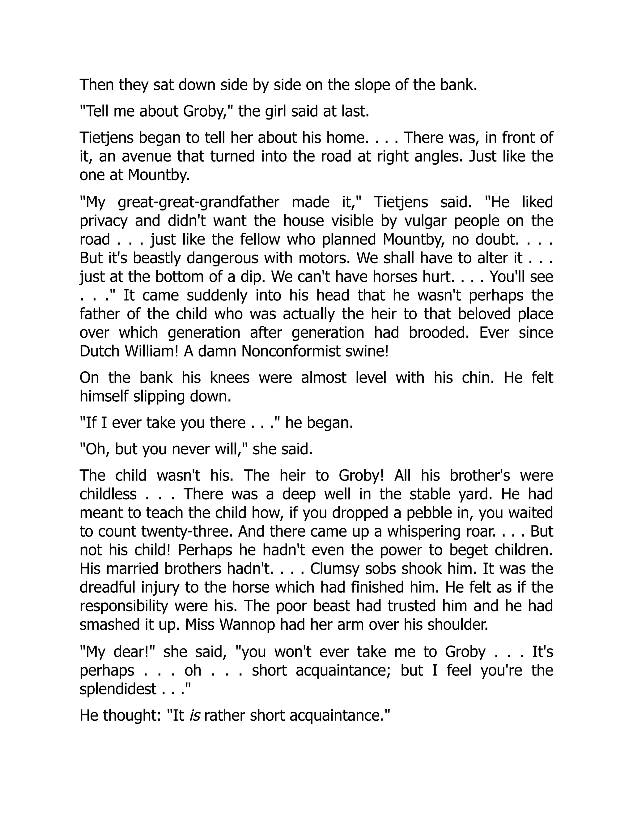 Then they sat down side by side on the slope of the bank.
"Tell me about Groby," the girl said at last.
Tietjens began to tell her about his home. . . . There was, in front of
it, an avenue that turned into the road at right angles. Just like the
one at Mountby.
"My great-great-grandfather made it," Tietjens said. "He liked
privacy and didn't want the house visible by vulgar people on the
road . . . just like the fellow who planned Mountby, no doubt. . . .
But it's beastly dangerous with motors. We shall have to alter it . . .
just at the bottom of a dip. We can't have horses hurt. . . . You'll see
. . ." It came suddenly into his head that he wasn't perhaps the
father of the child who was actually the heir to that beloved place
over which generation after generation had brooded. Ever since
Dutch William! A damn Nonconformist swine!
On the bank his knees were almost level with his chin. He felt
himself slipping down.
"If I ever take you there . . ." he began.
"Oh, but you never will," she said.
The child wasn't his. The heir to Groby! All his brother's were
childless . . . There was a deep well in the stable yard. He had
meant to teach the child how, if you dropped a pebble in, you waited
to count twenty-three. And there came up a whispering roar. . . . But
not his child! Perhaps he hadn't even the power to beget children.
His married brothers hadn't. . . . Clumsy sobs shook him. It was the
dreadful injury to the horse which had finished him. He felt as if the
responsibility were his. The poor beast had trusted him and he had
smashed it up. Miss Wannop had her arm over his shoulder.
"My dear!" she said, "you won't ever take me to Groby . . . It's
perhaps . . . oh . . . short acquaintance; but I feel you're the
splendidest . . ."
He thought: "It is rather short acquaintance."
 