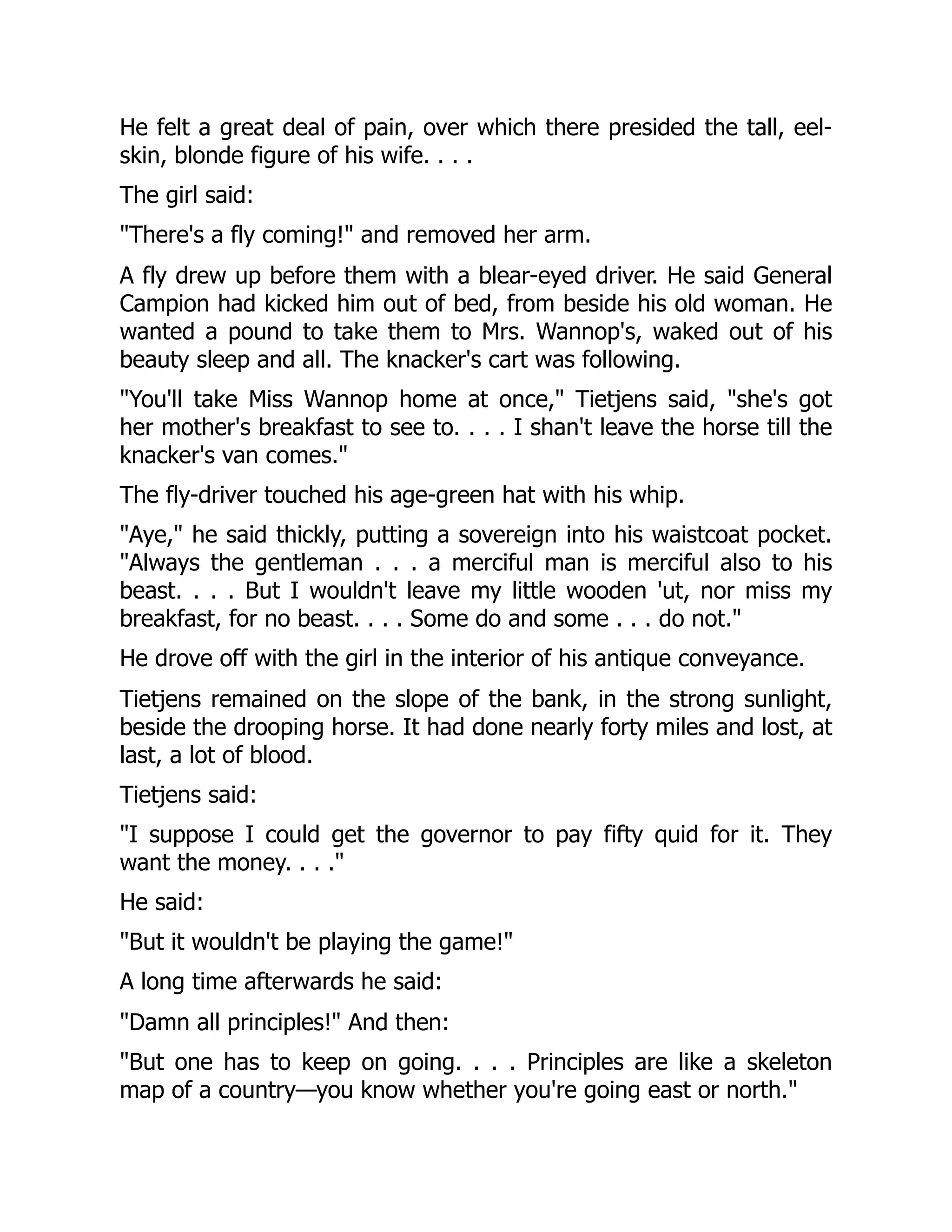 He felt a great deal of pain, over which there presided the tall, eel-
skin, blonde figure of his wife. . . .
The girl said:
"There's a fly coming!" and removed her arm.
A fly drew up before them with a blear-eyed driver. He said General
Campion had kicked him out of bed, from beside his old woman. He
wanted a pound to take them to Mrs. Wannop's, waked out of his
beauty sleep and all. The knacker's cart was following.
"You'll take Miss Wannop home at once," Tietjens said, "she's got
her mother's breakfast to see to. . . . I shan't leave the horse till the
knacker's van comes."
The fly-driver touched his age-green hat with his whip.
"Aye," he said thickly, putting a sovereign into his waistcoat pocket.
"Always the gentleman . . . a merciful man is merciful also to his
beast. . . . But I wouldn't leave my little wooden 'ut, nor miss my
breakfast, for no beast. . . . Some do and some . . . do not."
He drove off with the girl in the interior of his antique conveyance.
Tietjens remained on the slope of the bank, in the strong sunlight,
beside the drooping horse. It had done nearly forty miles and lost, at
last, a lot of blood.
Tietjens said:
"I suppose I could get the governor to pay fifty quid for it. They
want the money. . . ."
He said:
"But it wouldn't be playing the game!"
A long time afterwards he said:
"Damn all principles!" And then:
"But one has to keep on going. . . . Principles are like a skeleton
map of a country—you know whether you're going east or north."
 