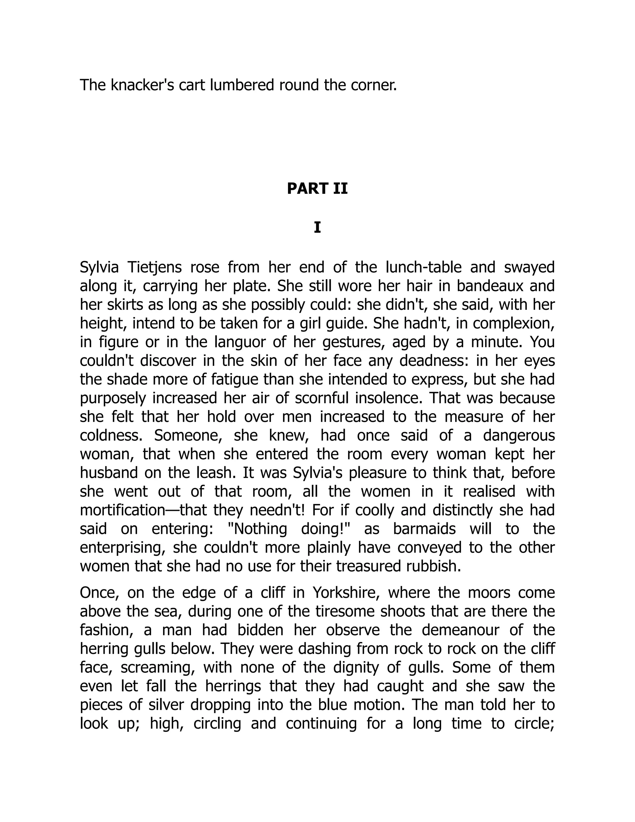 The knacker's cart lumbered round the corner.
PART II
I
Sylvia Tietjens rose from her end of the lunch-table and swayed
along it, carrying her plate. She still wore her hair in bandeaux and
her skirts as long as she possibly could: she didn't, she said, with her
height, intend to be taken for a girl guide. She hadn't, in complexion,
in figure or in the languor of her gestures, aged by a minute. You
couldn't discover in the skin of her face any deadness: in her eyes
the shade more of fatigue than she intended to express, but she had
purposely increased her air of scornful insolence. That was because
she felt that her hold over men increased to the measure of her
coldness. Someone, she knew, had once said of a dangerous
woman, that when she entered the room every woman kept her
husband on the leash. It was Sylvia's pleasure to think that, before
she went out of that room, all the women in it realised with
mortification—that they needn't! For if coolly and distinctly she had
said on entering: "Nothing doing!" as barmaids will to the
enterprising, she couldn't more plainly have conveyed to the other
women that she had no use for their treasured rubbish.
Once, on the edge of a cliff in Yorkshire, where the moors come
above the sea, during one of the tiresome shoots that are there the
fashion, a man had bidden her observe the demeanour of the
herring gulls below. They were dashing from rock to rock on the cliff
face, screaming, with none of the dignity of gulls. Some of them
even let fall the herrings that they had caught and she saw the
pieces of silver dropping into the blue motion. The man told her to
look up; high, circling and continuing for a long time to circle;
 