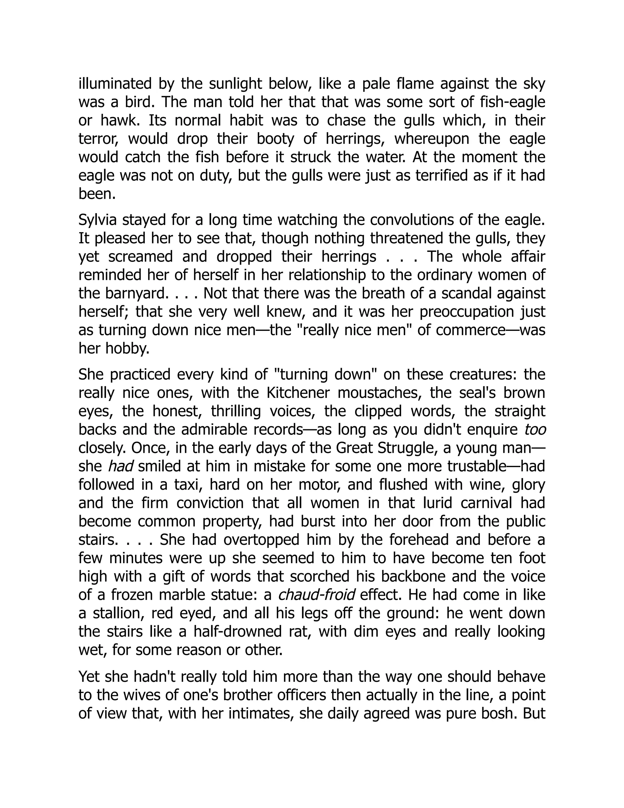 illuminated by the sunlight below, like a pale flame against the sky
was a bird. The man told her that that was some sort of fish-eagle
or hawk. Its normal habit was to chase the gulls which, in their
terror, would drop their booty of herrings, whereupon the eagle
would catch the fish before it struck the water. At the moment the
eagle was not on duty, but the gulls were just as terrified as if it had
been.
Sylvia stayed for a long time watching the convolutions of the eagle.
It pleased her to see that, though nothing threatened the gulls, they
yet screamed and dropped their herrings . . . The whole affair
reminded her of herself in her relationship to the ordinary women of
the barnyard. . . . Not that there was the breath of a scandal against
herself; that she very well knew, and it was her preoccupation just
as turning down nice men—the "really nice men" of commerce—was
her hobby.
She practiced every kind of "turning down" on these creatures: the
really nice ones, with the Kitchener moustaches, the seal's brown
eyes, the honest, thrilling voices, the clipped words, the straight
backs and the admirable records—as long as you didn't enquire too
closely. Once, in the early days of the Great Struggle, a young man—
she had smiled at him in mistake for some one more trustable—had
followed in a taxi, hard on her motor, and flushed with wine, glory
and the firm conviction that all women in that lurid carnival had
become common property, had burst into her door from the public
stairs. . . . She had overtopped him by the forehead and before a
few minutes were up she seemed to him to have become ten foot
high with a gift of words that scorched his backbone and the voice
of a frozen marble statue: a chaud-froid effect. He had come in like
a stallion, red eyed, and all his legs off the ground: he went down
the stairs like a half-drowned rat, with dim eyes and really looking
wet, for some reason or other.
Yet she hadn't really told him more than the way one should behave
to the wives of one's brother officers then actually in the line, a point
of view that, with her intimates, she daily agreed was pure bosh. But
 